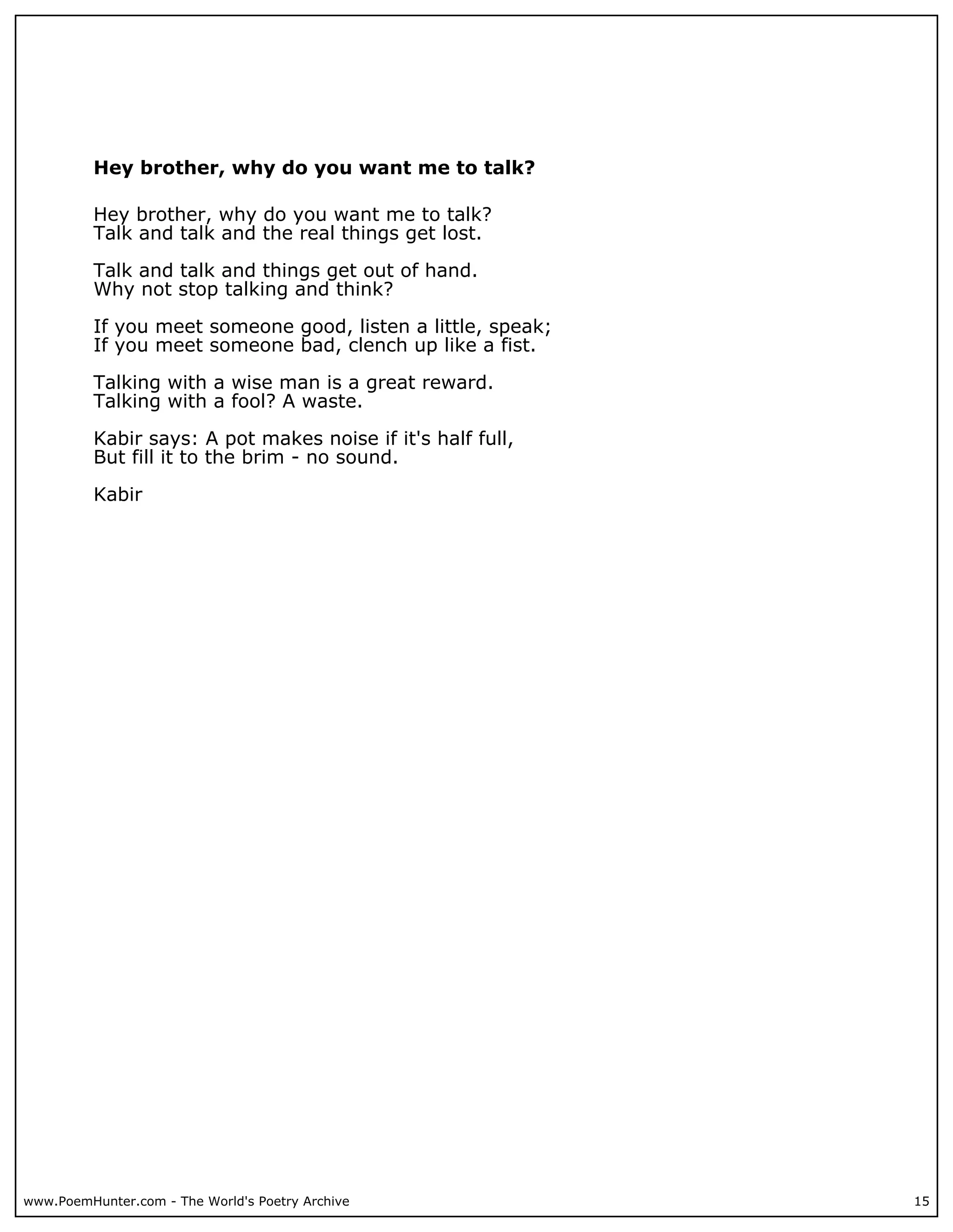 Hey brother, why do you want me to talk?

          Hey brother, why do you want me to talk?
          Talk and talk and the real things get lost.

          Talk and talk and things get out of hand.
          Why not stop talking and think?

          If you meet someone good, listen a little, speak;
          If you meet someone bad, clench up like a fist.

          Talking with a wise man is a great reward.
          Talking with a fool? A waste.

          Kabir says: A pot makes noise if it's half full,
          But fill it to the brim - no sound.

          Kabir




www.PoemHunter.com - The World's Poetry Archive               15
 