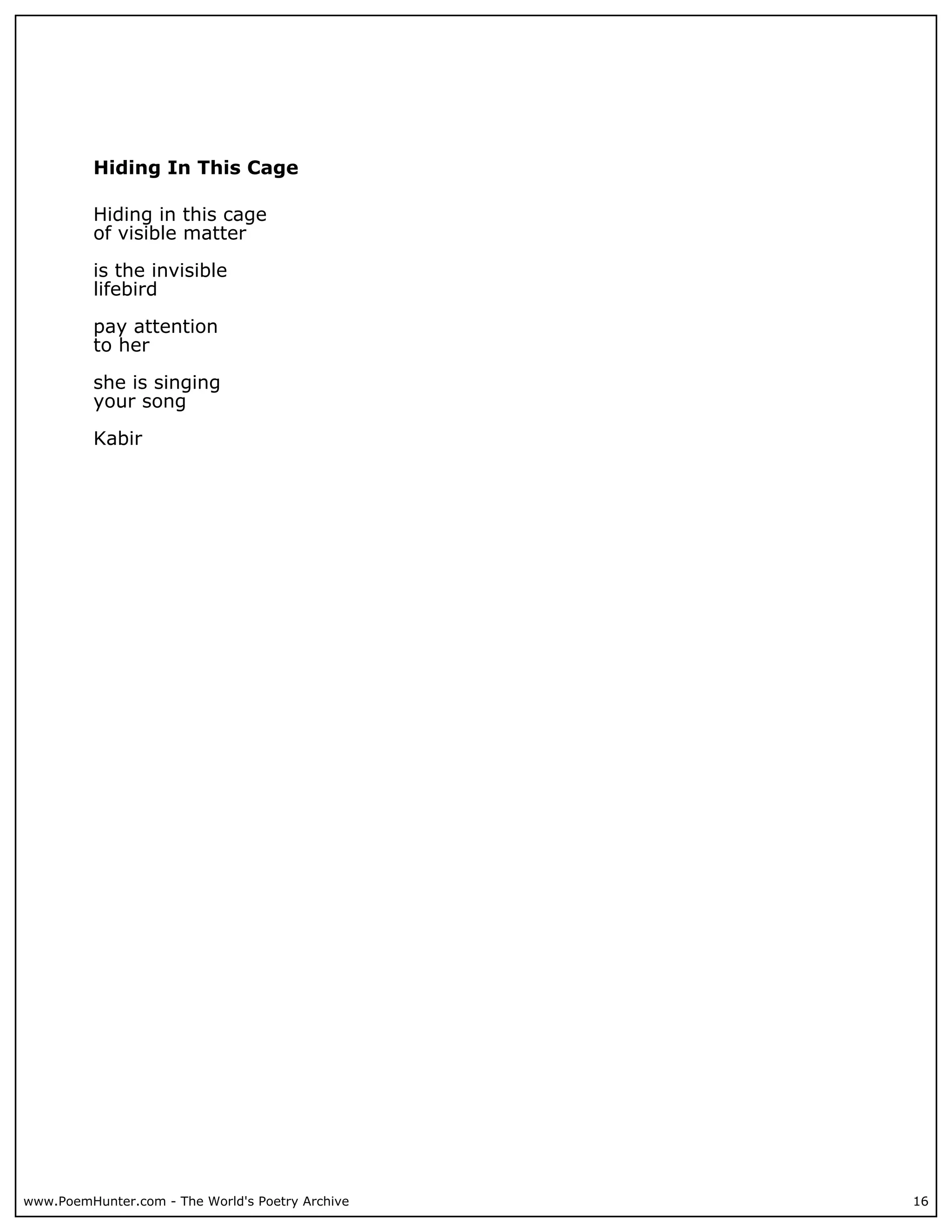Hiding In This Cage

          Hiding in this cage
          of visible matter

          is the invisible
          lifebird

          pay attention
          to her

          she is singing
          your song

          Kabir




www.PoemHunter.com - The World's Poetry Archive   16
 