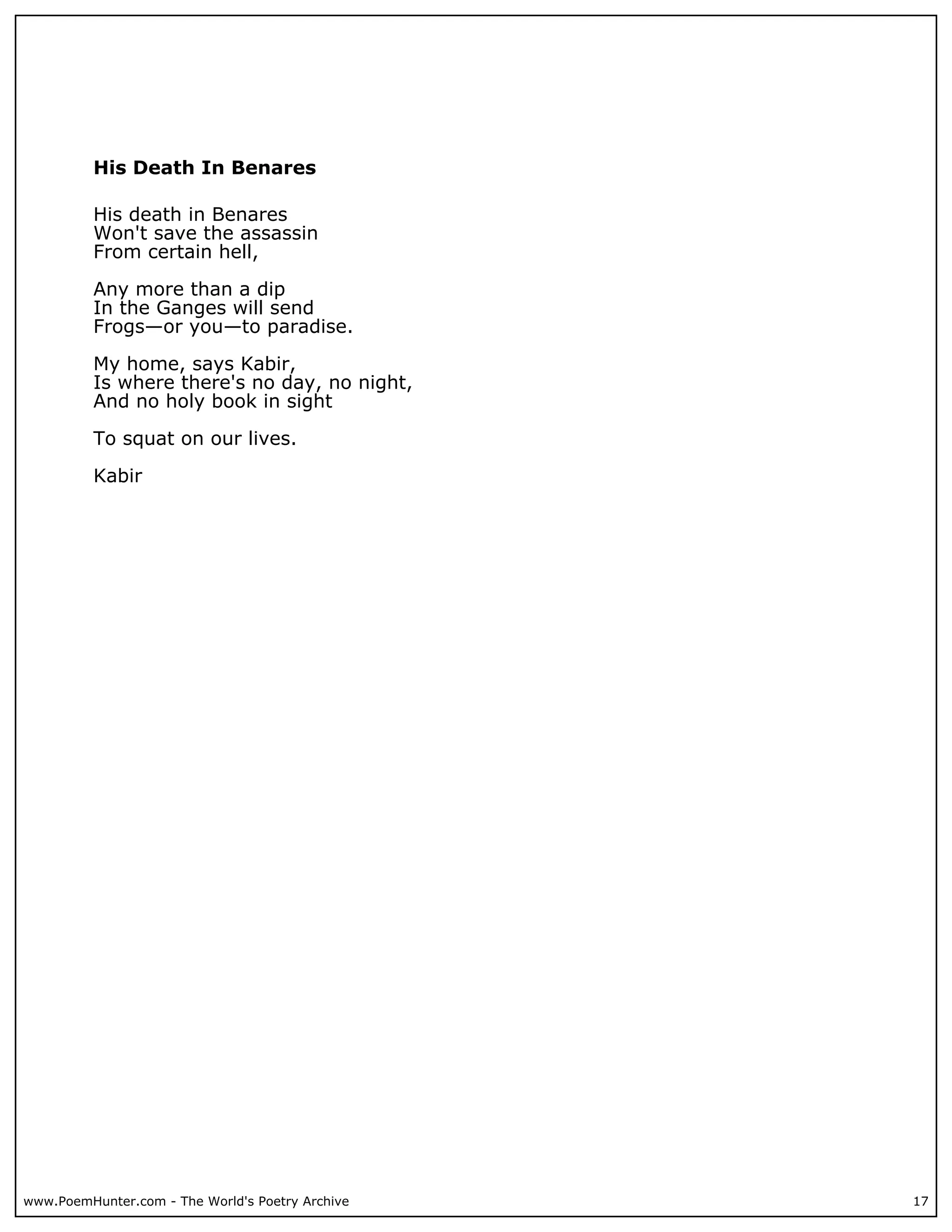 His Death In Benares

          His death in Benares
          Won't save the assassin
          From certain hell,

          Any more than a dip
          In the Ganges will send
          Frogs—or you—to paradise.

          My home, says Kabir,
          Is where there's no day, no night,
          And no holy book in sight

          To squat on our lives.

          Kabir




www.PoemHunter.com - The World's Poetry Archive   17
 