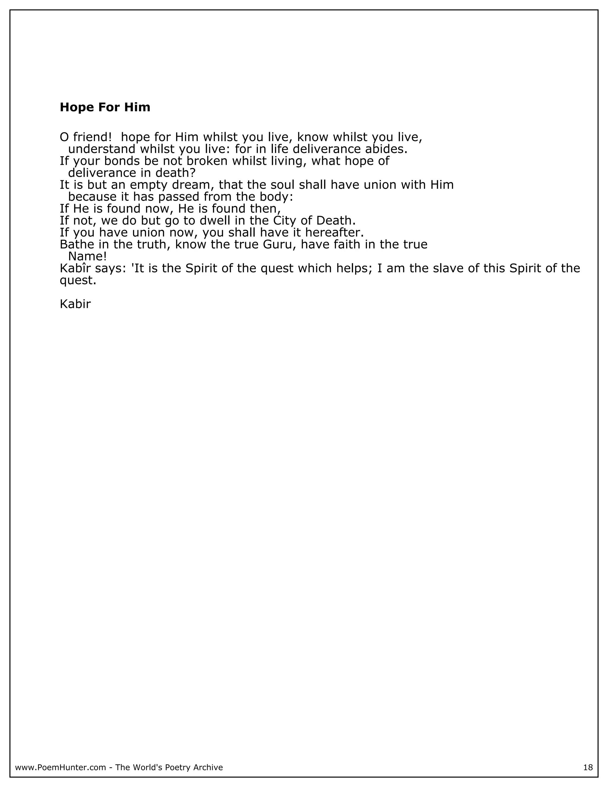 Hope For Him

          O friend! hope for Him whilst you live, know whilst you live,
            understand whilst you live: for in life deliverance abides.
          If your bonds be not broken whilst living, what hope of
            deliverance in death?
          It is but an empty dream, that the soul shall have union with Him
            because it has passed from the body:
          If He is found now, He is found then,
          If not, we do but go to dwell in the City of Death.
          If you have union now, you shall have it hereafter.
          Bathe in the truth, know the true Guru, have faith in the true
            Name!
          Kabîr says: 'It is the Spirit of the quest which helps; I am the slave of this Spirit of the
          quest.

          Kabir




www.PoemHunter.com - The World's Poetry Archive                                                          18
 