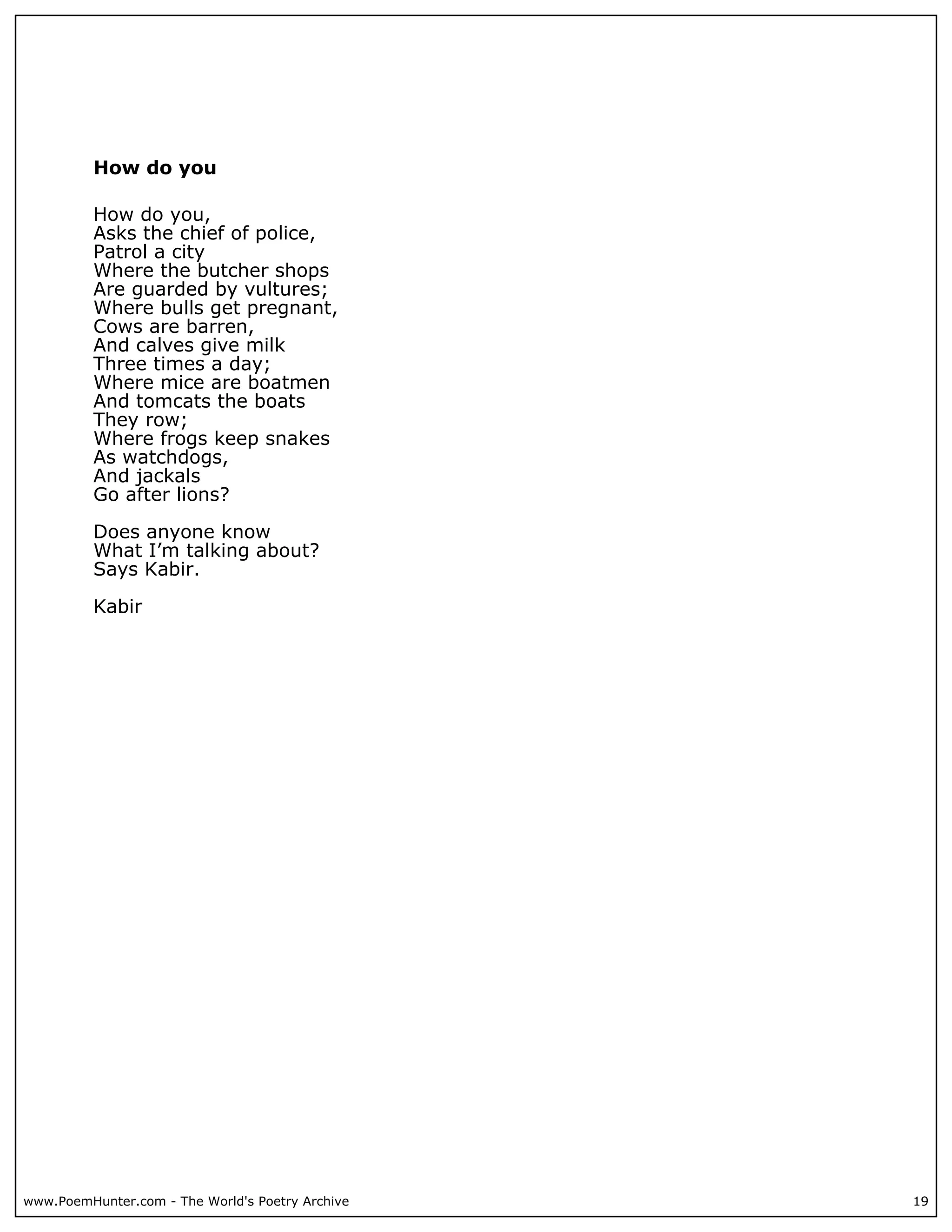 How do you

          How do you,
          Asks the chief of police,
          Patrol a city
          Where the butcher shops
          Are guarded by vultures;
          Where bulls get pregnant,
          Cows are barren,
          And calves give milk
          Three times a day;
          Where mice are boatmen
          And tomcats the boats
          They row;
          Where frogs keep snakes
          As watchdogs,
          And jackals
          Go after lions?

          Does anyone know
          What I’m talking about?
          Says Kabir.

          Kabir




www.PoemHunter.com - The World's Poetry Archive   19
 