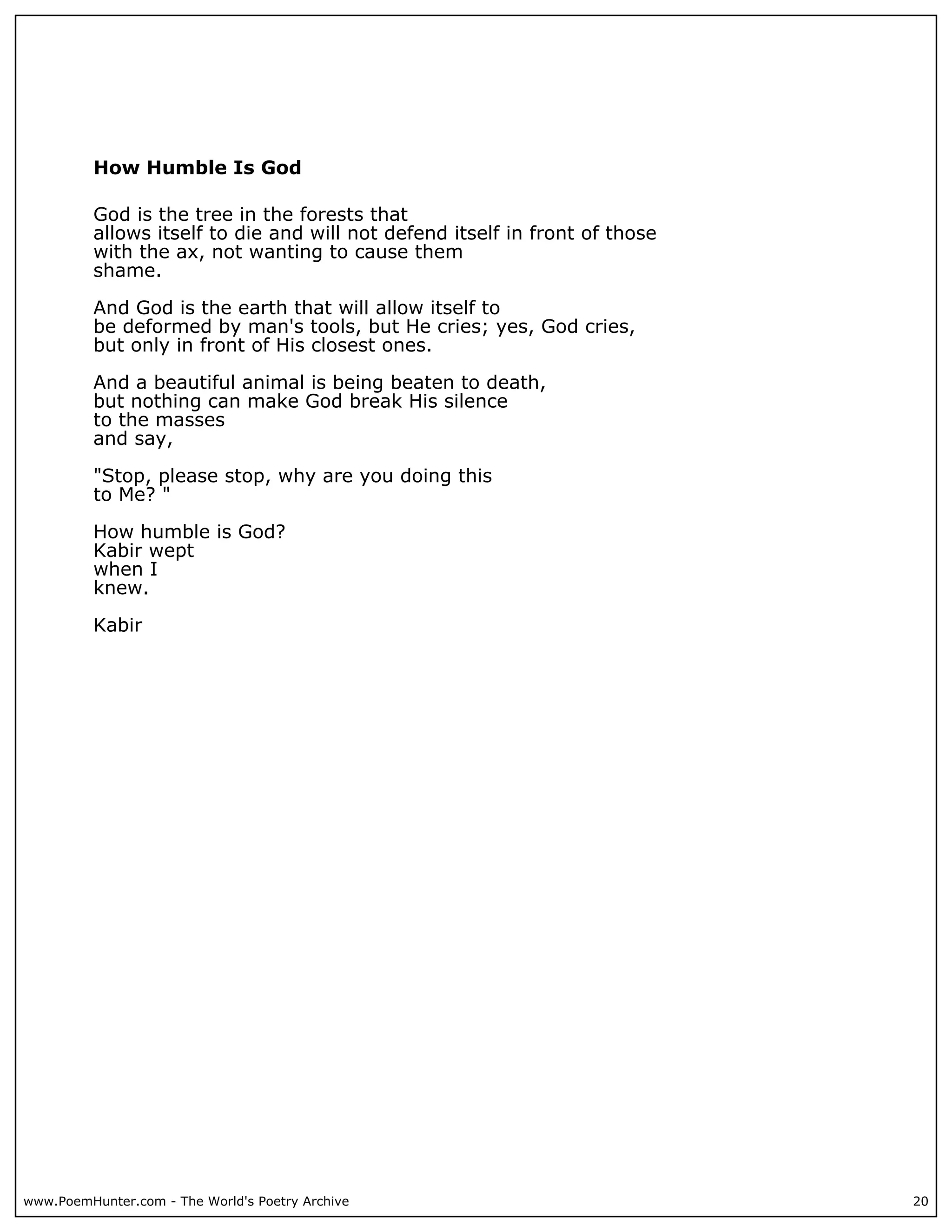 How Humble Is God

          God is the tree in the forests that
          allows itself to die and will not defend itself in front of those
          with the ax, not wanting to cause them
          shame.

          And God is the earth that will allow itself to
          be deformed by man's tools, but He cries; yes, God cries,
          but only in front of His closest ones.

          And a beautiful animal is being beaten to death,
          but nothing can make God break His silence
          to the masses
          and say,

          "Stop, please stop, why are you doing this
          to Me? "

          How humble is God?
          Kabir wept
          when I
          knew.

          Kabir




www.PoemHunter.com - The World's Poetry Archive                               20
 