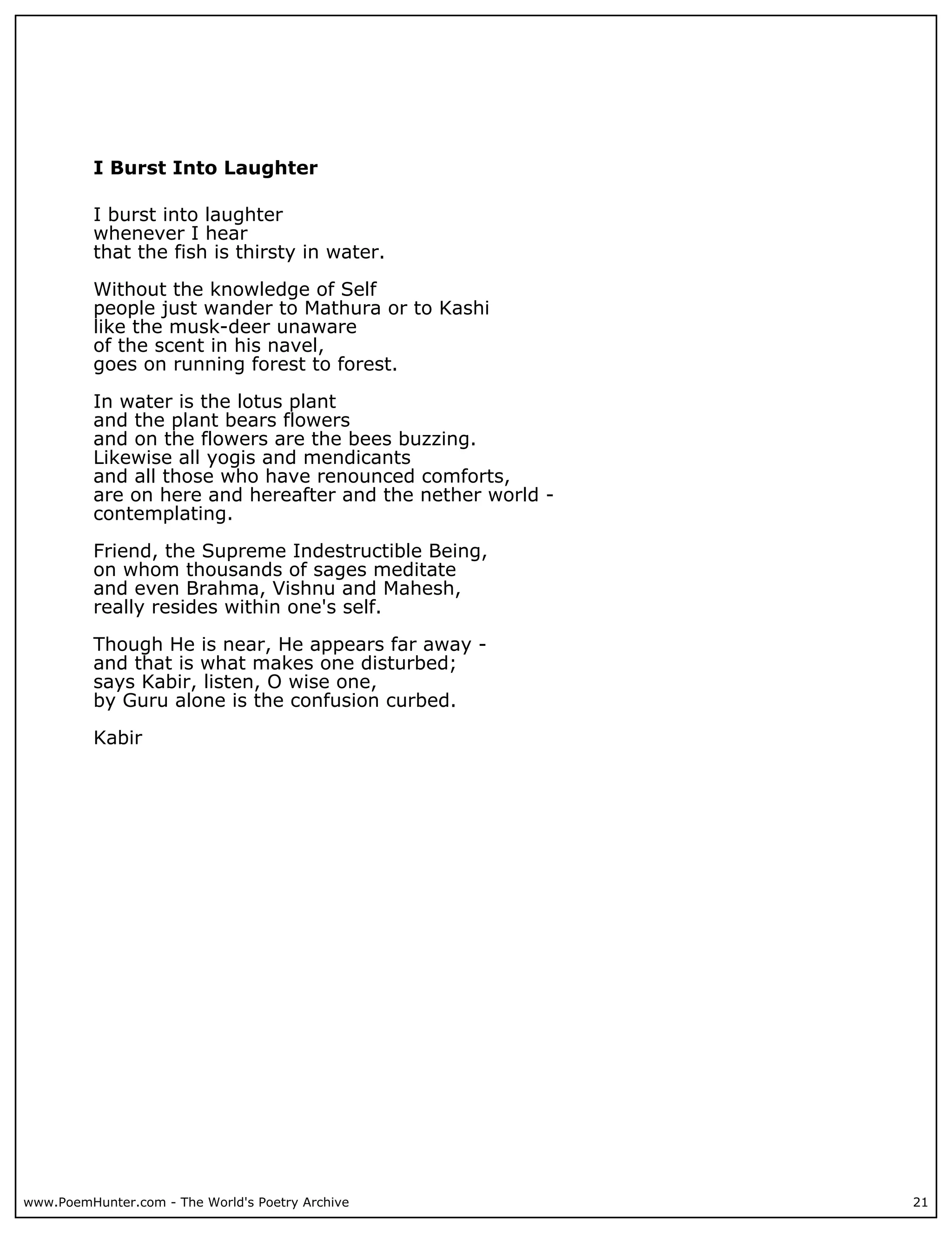 I Burst Into Laughter

          I burst into laughter
          whenever I hear
          that the fish is thirsty in water.

          Without the knowledge of Self
          people just wander to Mathura or to Kashi
          like the musk-deer unaware
          of the scent in his navel,
          goes on running forest to forest.

          In water is the lotus plant
          and the plant bears flowers
          and on the flowers are the bees buzzing.
          Likewise all yogis and mendicants
          and all those who have renounced comforts,
          are on here and hereafter and the nether world -
          contemplating.

          Friend, the Supreme Indestructible Being,
          on whom thousands of sages meditate
          and even Brahma, Vishnu and Mahesh,
          really resides within one's self.

          Though He is near, He appears far away -
          and that is what makes one disturbed;
          says Kabir, listen, O wise one,
          by Guru alone is the confusion curbed.

          Kabir




www.PoemHunter.com - The World's Poetry Archive              21
 