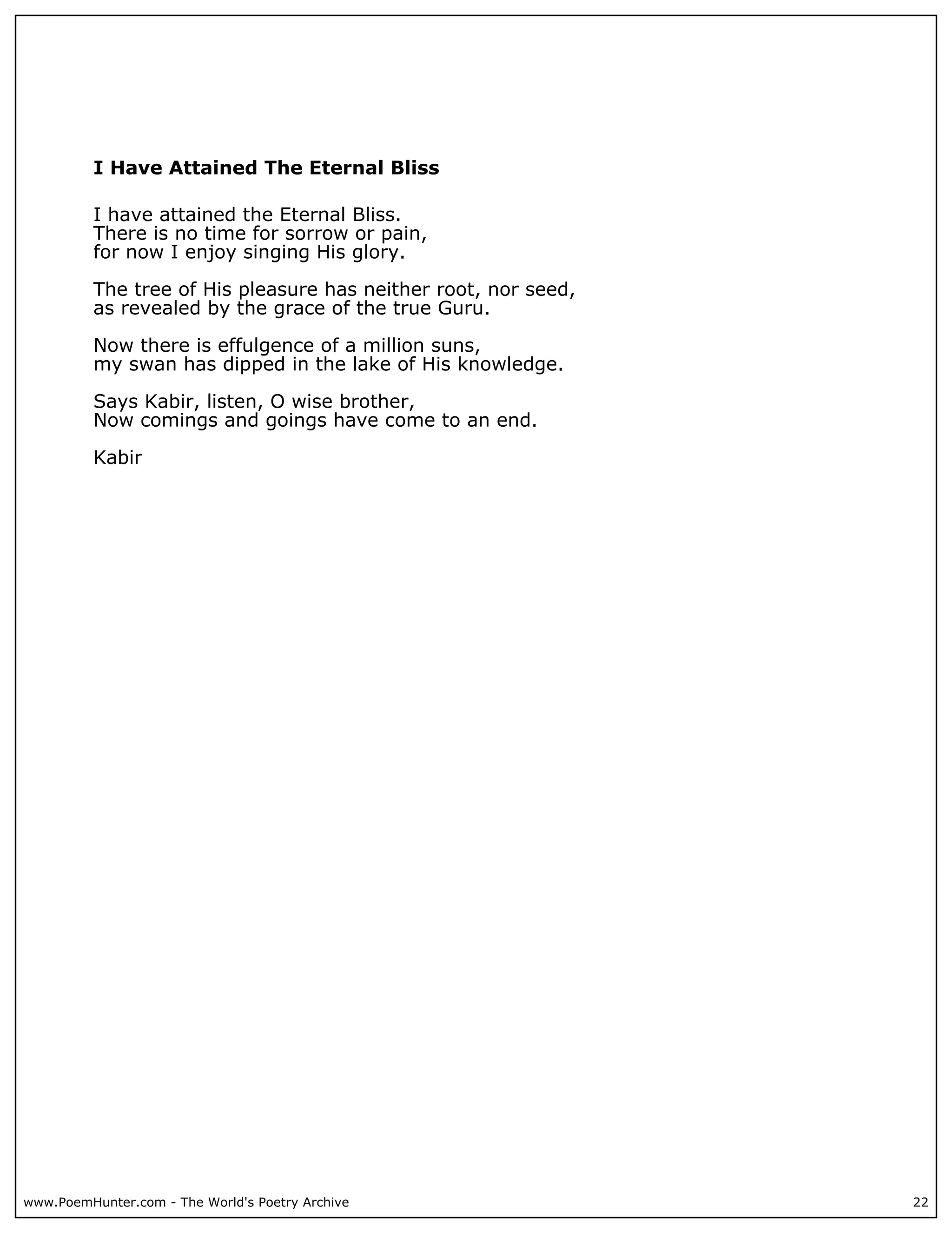 I Have Attained The Eternal Bliss

          I have attained the Eternal Bliss.
          There is no time for sorrow or pain,
          for now I enjoy singing His glory.

          The tree of His pleasure has neither root, nor seed,
          as revealed by the grace of the true Guru.

          Now there is effulgence of a million suns,
          my swan has dipped in the lake of His knowledge.

          Says Kabir, listen, O wise brother,
          Now comings and goings have come to an end.

          Kabir




www.PoemHunter.com - The World's Poetry Archive                  22
 