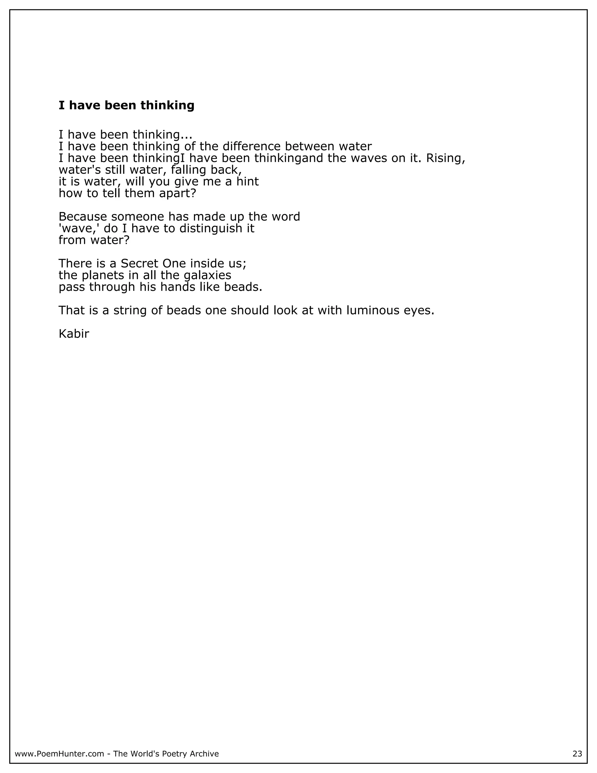 I have been thinking

          I have been thinking...
          I have been thinking of the difference between water
          I have been thinkingI have been thinkingand the waves on it. Rising,
          water's still water, falling back,
          it is water, will you give me a hint
          how to tell them apart?

          Because someone has made up the word
          'wave,' do I have to distinguish it
          from water?

          There is a Secret One inside us;
          the planets in all the galaxies
          pass through his hands like beads.

          That is a string of beads one should look at with luminous eyes.

          Kabir




www.PoemHunter.com - The World's Poetry Archive                                  23
 