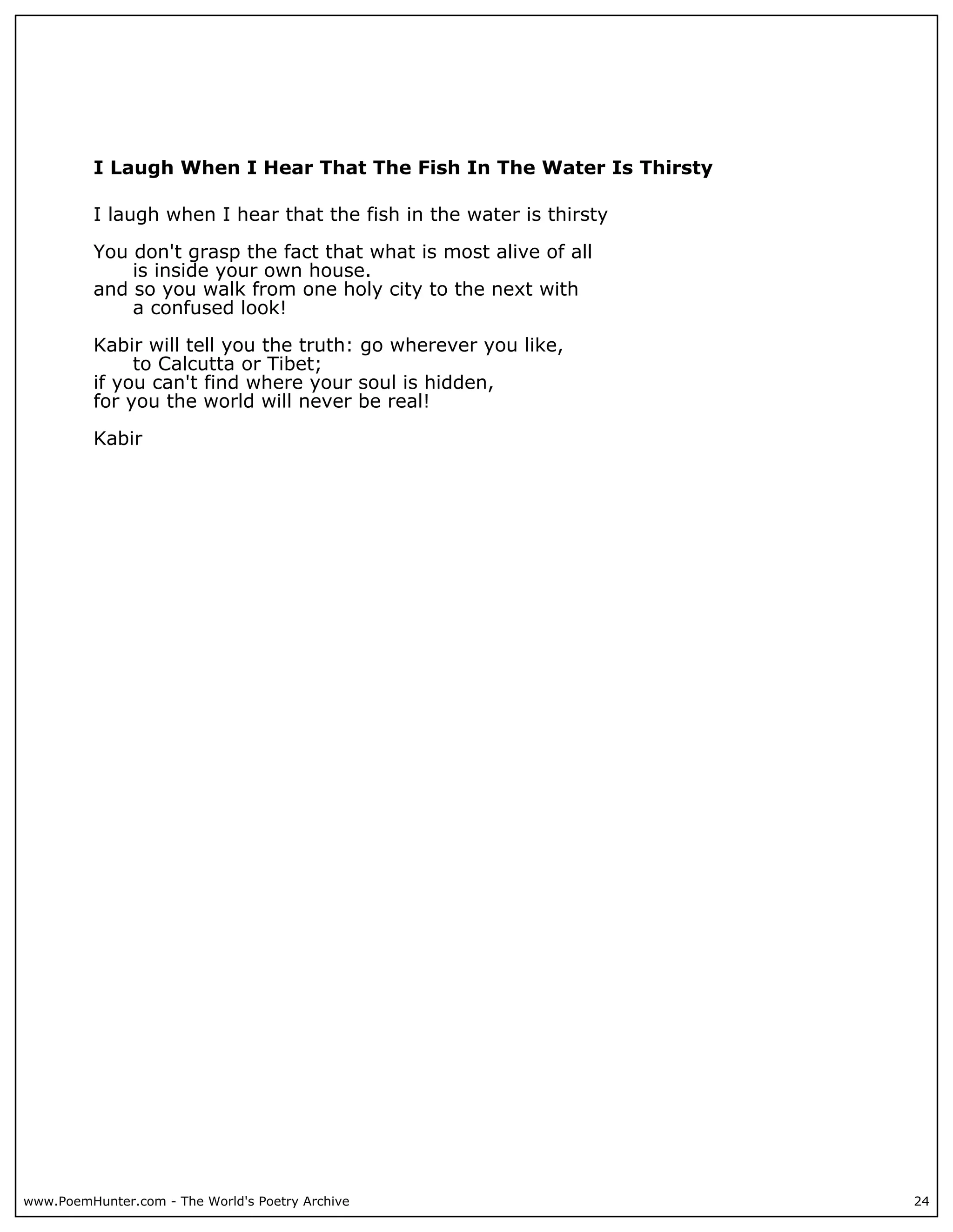I Laugh When I Hear That The Fish In The Water Is Thirsty

          I laugh when I hear that the fish in the water is thirsty

          You don't grasp the fact that what is most alive of all
              is inside your own house.
          and so you walk from one holy city to the next with
              a confused look!

          Kabir will tell you the truth: go wherever you like,
               to Calcutta or Tibet;
          if you can't find where your soul is hidden,
          for you the world will never be real!

          Kabir




www.PoemHunter.com - The World's Poetry Archive                       24
 