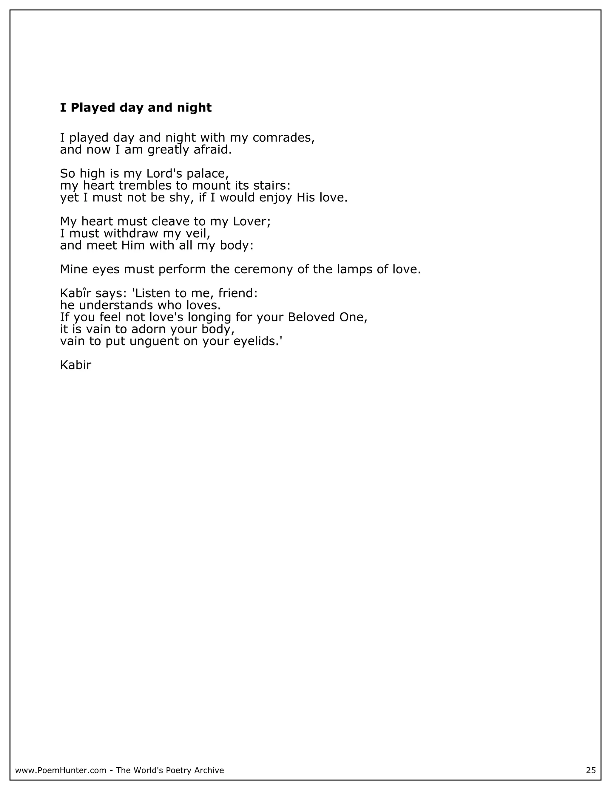 I Played day and night

          I played day and night with my comrades,
          and now I am greatly afraid.

          So high is my Lord's palace,
          my heart trembles to mount its stairs:
          yet I must not be shy, if I would enjoy His love.

          My heart must cleave to my Lover;
          I must withdraw my veil,
          and meet Him with all my body:

          Mine eyes must perform the ceremony of the lamps of love.

          Kabîr says: 'Listen to me, friend:
          he understands who loves.
          If you feel not love's longing for your Beloved One,
          it is vain to adorn your body,
          vain to put unguent on your eyelids.'

          Kabir




www.PoemHunter.com - The World's Poetry Archive                       25
 
