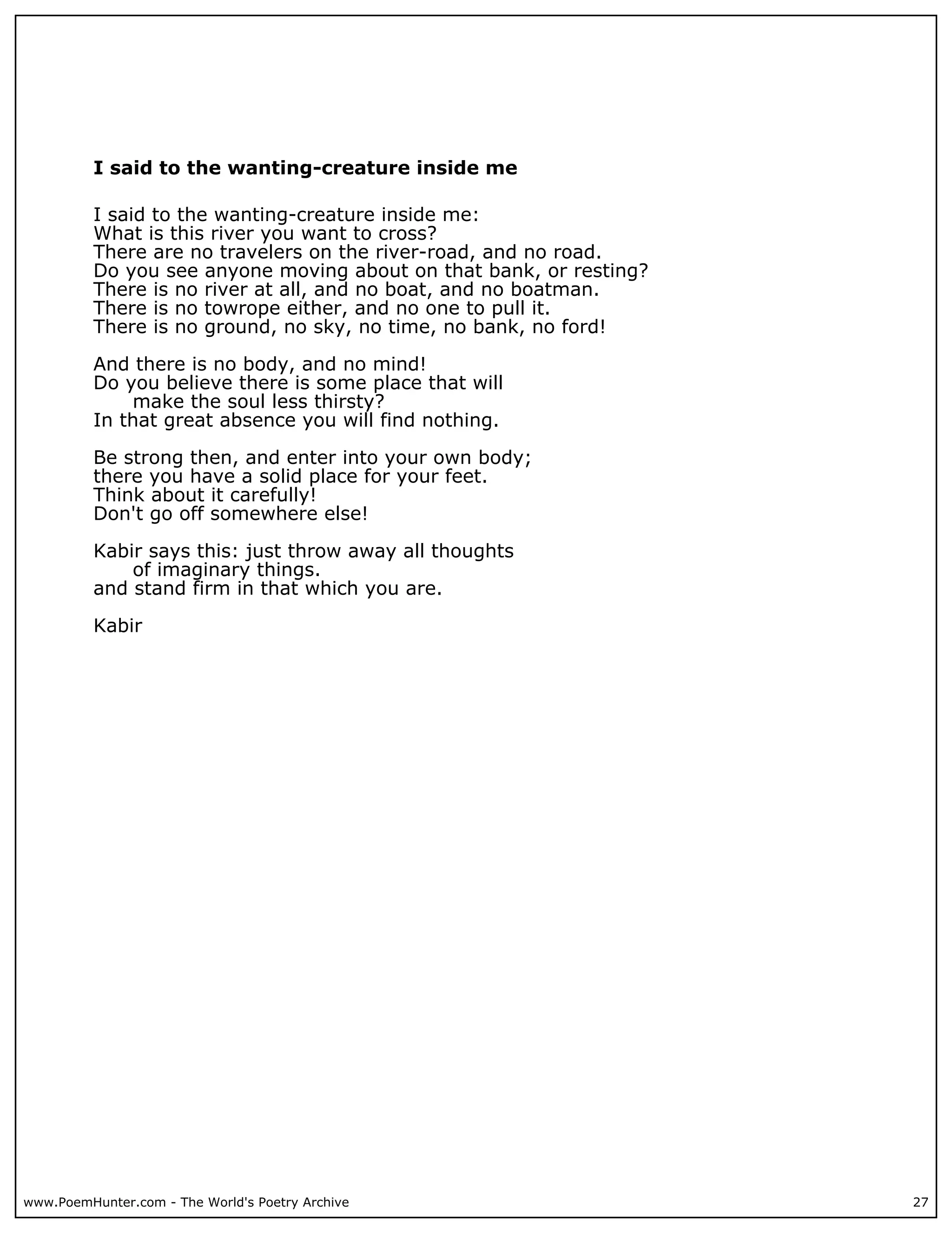 I said to the wanting-creature inside me

          I said to the wanting-creature inside me:
          What is this river you want to cross?
          There are no travelers on the river-road, and no road.
          Do you see anyone moving about on that bank, or resting?
          There is no river at all, and no boat, and no boatman.
          There is no towrope either, and no one to pull it.
          There is no ground, no sky, no time, no bank, no ford!

          And there is no body, and no mind!
          Do you believe there is some place that will
              make the soul less thirsty?
          In that great absence you will find nothing.

          Be strong then, and enter into your own body;
          there you have a solid place for your feet.
          Think about it carefully!
          Don't go off somewhere else!

          Kabir says this: just throw away all thoughts
              of imaginary things.
          and stand firm in that which you are.

          Kabir




www.PoemHunter.com - The World's Poetry Archive                      27
 