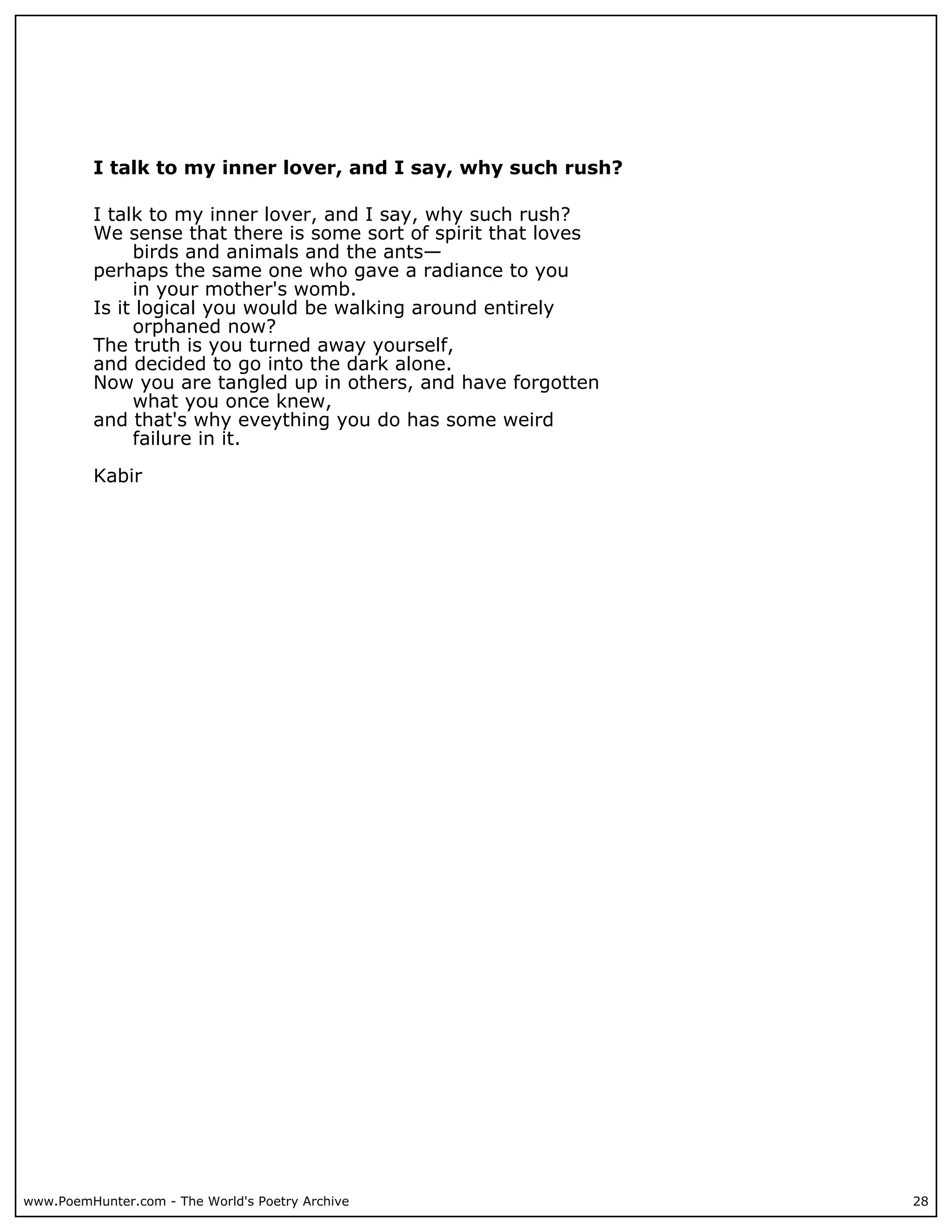 I talk to my inner lover, and I say, why such rush?

          I talk to my inner lover, and I say, why such rush?
          We sense that there is some sort of spirit that loves
               birds and animals and the ants—
          perhaps the same one who gave a radiance to you
               in your mother's womb.
          Is it logical you would be walking around entirely
               orphaned now?
          The truth is you turned away yourself,
          and decided to go into the dark alone.
          Now you are tangled up in others, and have forgotten
               what you once knew,
          and that's why eveything you do has some weird
               failure in it.

          Kabir




www.PoemHunter.com - The World's Poetry Archive                   28
 
