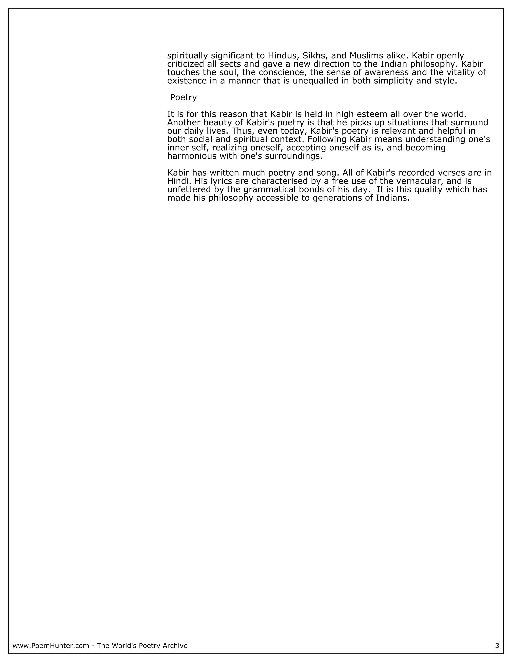 spiritually significant to Hindus, Sikhs, and Muslims alike. Kabir openly
                                         criticized all sects and gave a new direction to the Indian philosophy. Kabir
                                         touches the soul, the conscience, the sense of awareness and the vitality of
                                         existence in a manner that is unequalled in both simplicity and style.

                                          Poetry

                                         It is for this reason that Kabir is held in high esteem all over the world.
                                         Another beauty of Kabir's poetry is that he picks up situations that surround
                                         our daily lives. Thus, even today, Kabir's poetry is relevant and helpful in
                                         both social and spiritual context. Following Kabir means understanding one's
                                         inner self, realizing oneself, accepting oneself as is, and becoming
                                         harmonious with one's surroundings.

                                         Kabir has written much poetry and song. All of Kabir's recorded verses are in
                                         Hindi. His lyrics are characterised by a free use of the vernacular, and is
                                         unfettered by the grammatical bonds of his day. It is this quality which has
                                         made his philosophy accessible to generations of Indians.




www.PoemHunter.com - The World's Poetry Archive                                                                          3
 