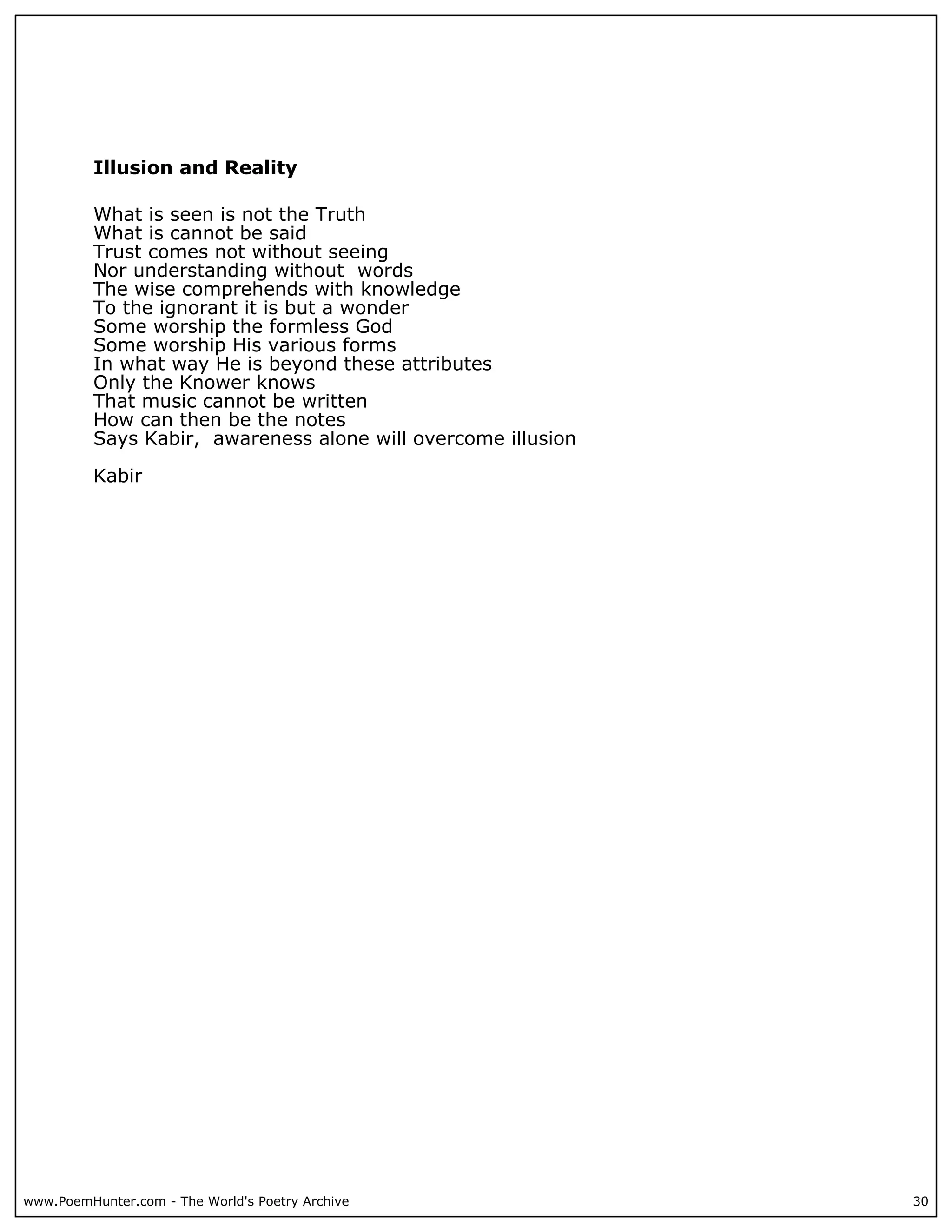 Illusion and Reality

          What is seen is not the Truth
          What is cannot be said
          Trust comes not without seeing
          Nor understanding without words
          The wise comprehends with knowledge
          To the ignorant it is but a wonder
          Some worship the formless God
          Some worship His various forms
          In what way He is beyond these attributes
          Only the Knower knows
          That music cannot be written
          How can then be the notes
          Says Kabir, awareness alone will overcome illusion

          Kabir




www.PoemHunter.com - The World's Poetry Archive                30
 