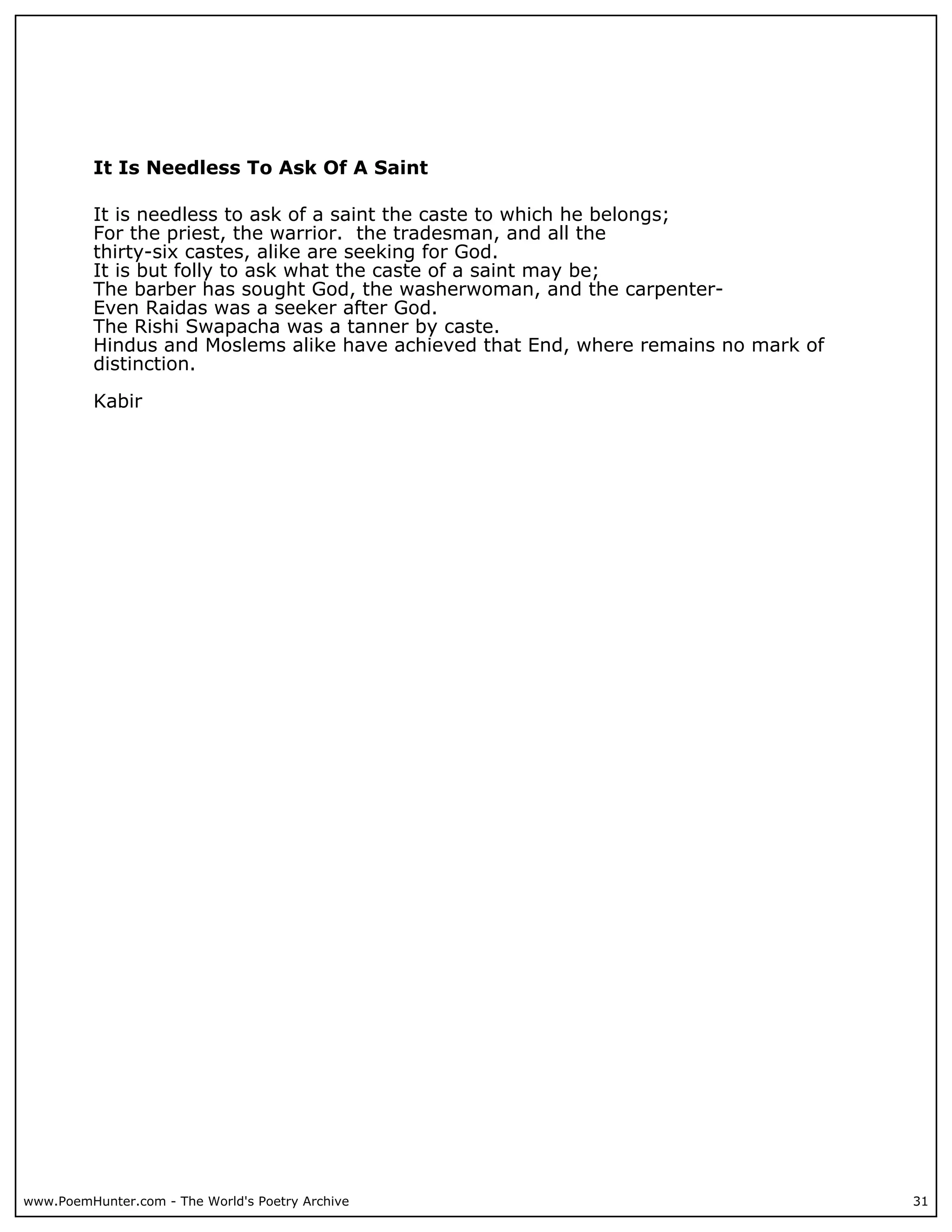 It Is Needless To Ask Of A Saint

          It is needless to ask of a saint the caste to which he belongs;
          For the priest, the warrior. the tradesman, and all the
          thirty-six castes, alike are seeking for God.
          It is but folly to ask what the caste of a saint may be;
          The barber has sought God, the washerwoman, and the carpenter-
          Even Raidas was a seeker after God.
          The Rishi Swapacha was a tanner by caste.
          Hindus and Moslems alike have achieved that End, where remains no mark of
          distinction.

          Kabir




www.PoemHunter.com - The World's Poetry Archive                                       31
 