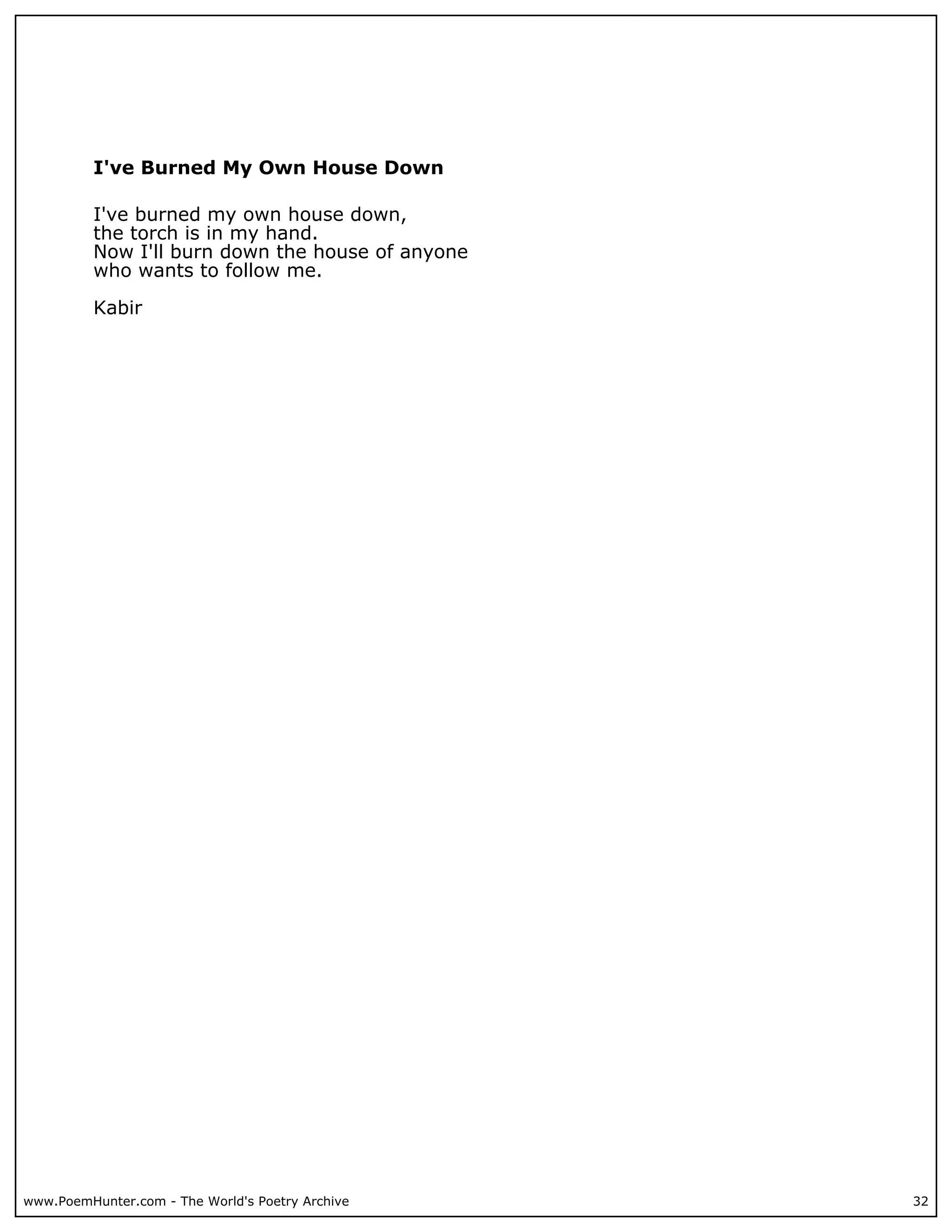 I've Burned My Own House Down

          I've burned my own house down,
          the torch is in my hand.
          Now I'll burn down the house of anyone
          who wants to follow me.

          Kabir




www.PoemHunter.com - The World's Poetry Archive    32
 