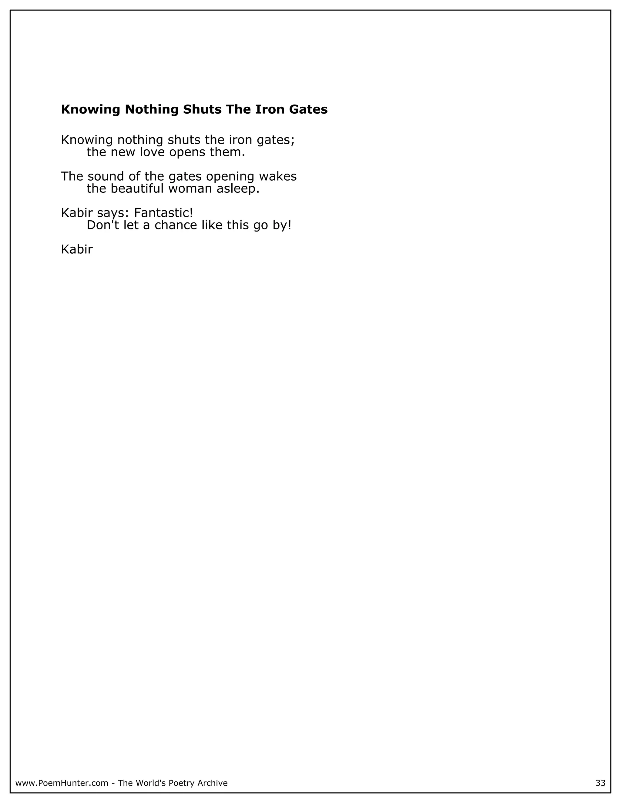 Knowing Nothing Shuts The Iron Gates

          Knowing nothing shuts the iron gates;
             the new love opens them.

          The sound of the gates opening wakes
              the beautiful woman asleep.

          Kabir says: Fantastic!
              Don't let a chance like this go by!

          Kabir




www.PoemHunter.com - The World's Poetry Archive     33
 