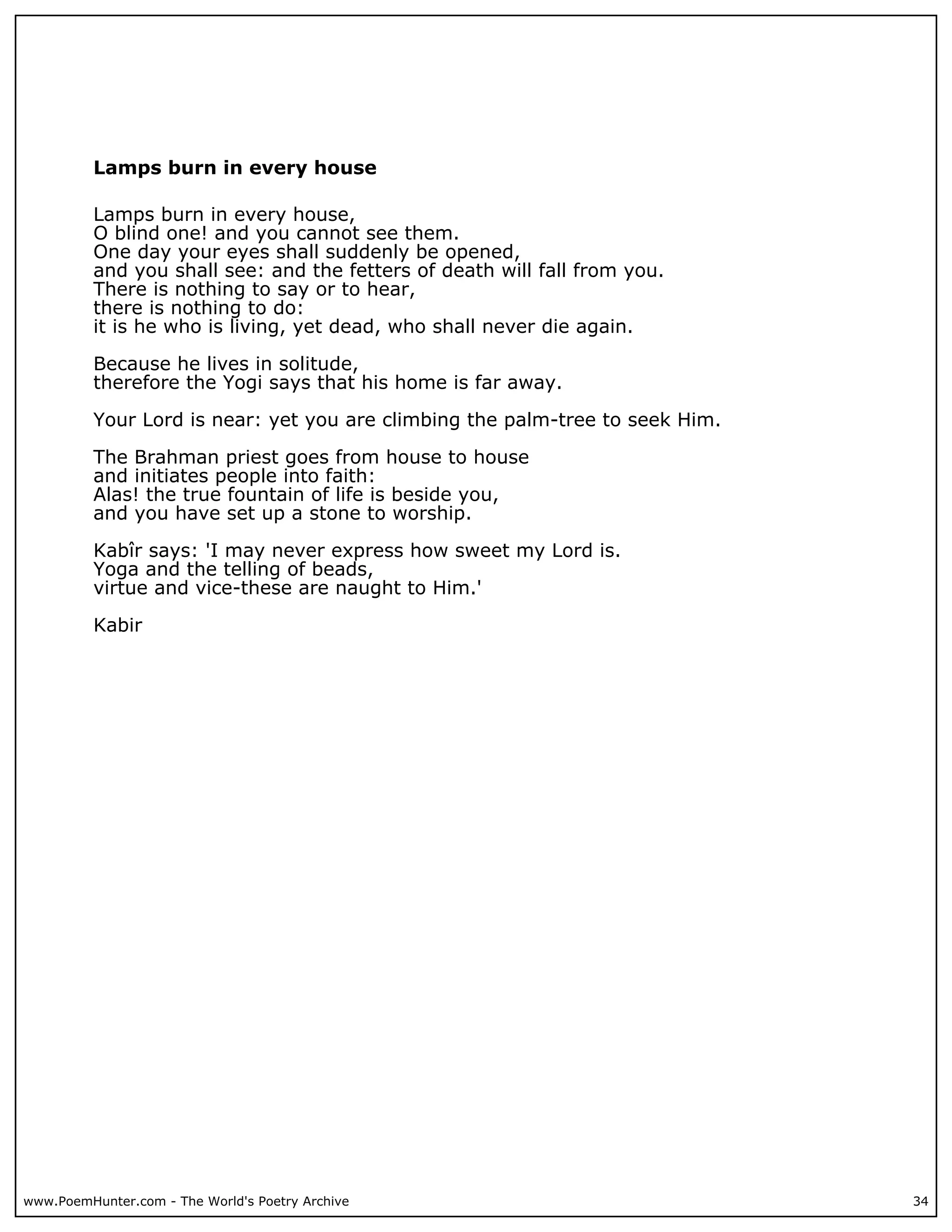 Lamps burn in every house

          Lamps burn in every house,
          O blind one! and you cannot see them.
          One day your eyes shall suddenly be opened,
          and you shall see: and the fetters of death will fall from you.
          There is nothing to say or to hear,
          there is nothing to do:
          it is he who is living, yet dead, who shall never die again.

          Because he lives in solitude,
          therefore the Yogi says that his home is far away.

          Your Lord is near: yet you are climbing the palm-tree to seek Him.

          The Brahman priest goes from house to house
          and initiates people into faith:
          Alas! the true fountain of life is beside you,
          and you have set up a stone to worship.

          Kabîr says: 'I may never express how sweet my Lord is.
          Yoga and the telling of beads,
          virtue and vice-these are naught to Him.'

          Kabir




www.PoemHunter.com - The World's Poetry Archive                                34
 