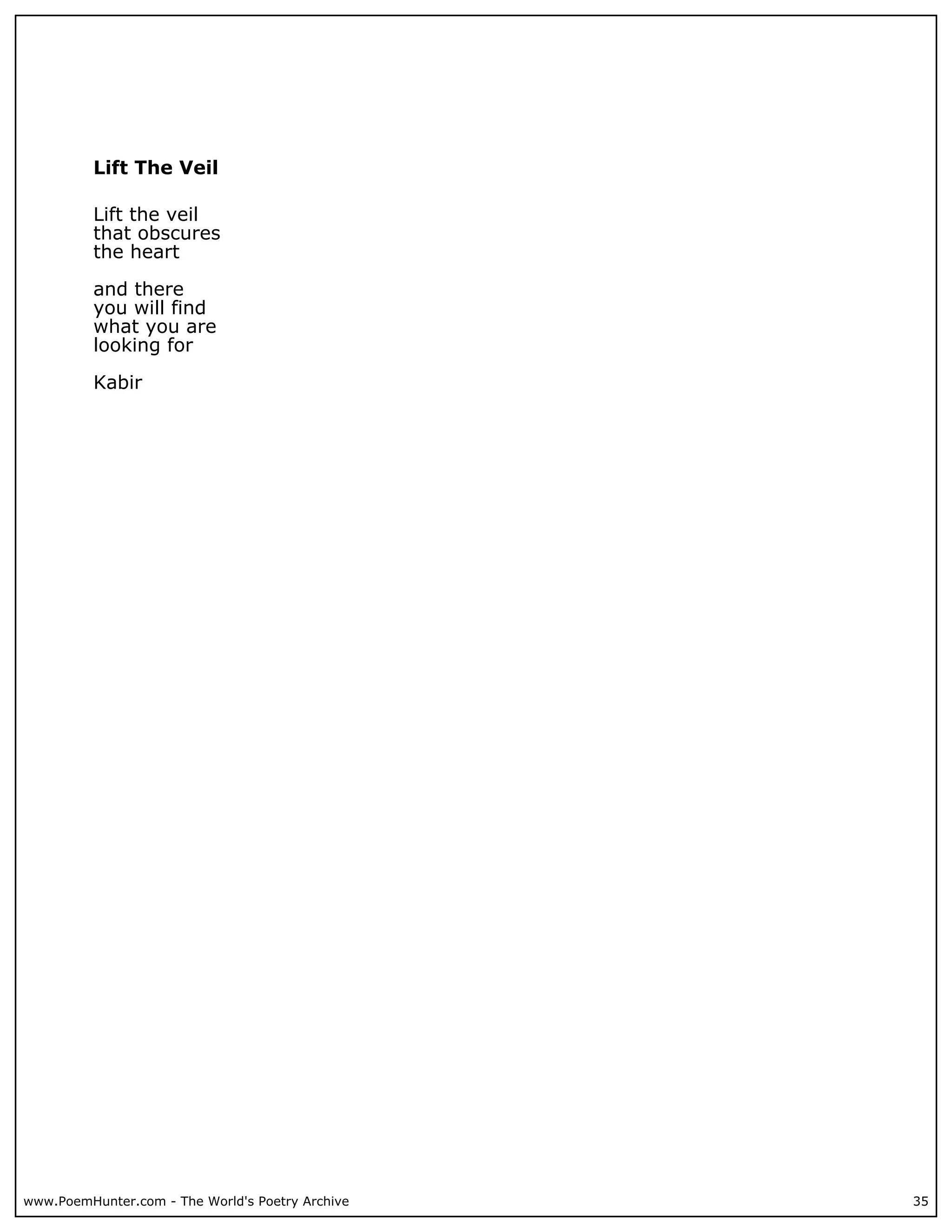 Lift The Veil

          Lift the veil
          that obscures
          the heart

          and there
          you will find
          what you are
          looking for

          Kabir




www.PoemHunter.com - The World's Poetry Archive   35
 