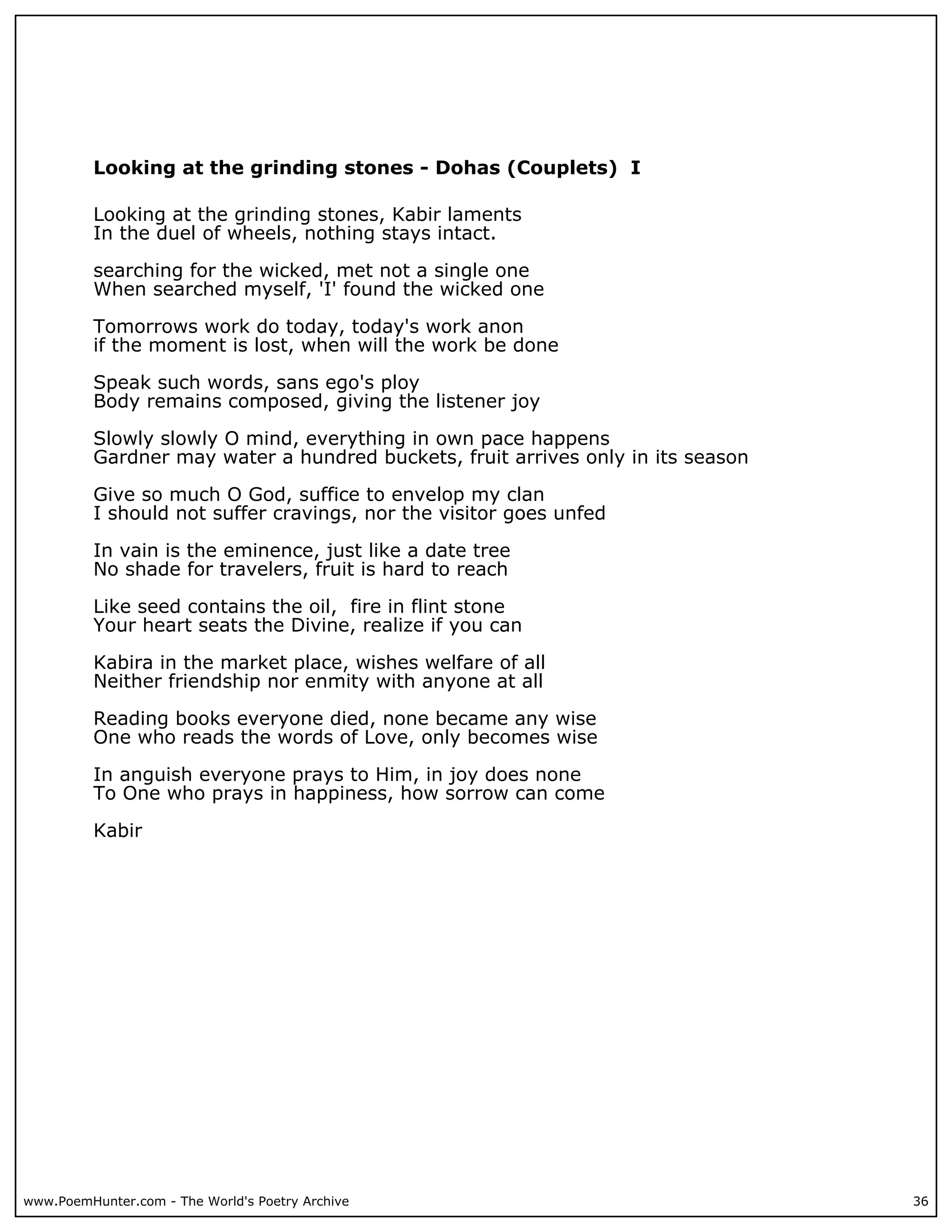 Looking at the grinding stones - Dohas (Couplets) I

          Looking at the grinding stones, Kabir laments
          In the duel of wheels, nothing stays intact.

          searching for the wicked, met not a single one
          When searched myself, 'I' found the wicked one

          Tomorrows work do today, today's work anon
          if the moment is lost, when will the work be done

          Speak such words, sans ego's ploy
          Body remains composed, giving the listener joy

          Slowly slowly O mind, everything in own pace happens
          Gardner may water a hundred buckets, fruit arrives only in its season

          Give so much O God, suffice to envelop my clan
          I should not suffer cravings, nor the visitor goes unfed

          In vain is the eminence, just like a date tree
          No shade for travelers, fruit is hard to reach

          Like seed contains the oil, fire in flint stone
          Your heart seats the Divine, realize if you can

          Kabira in the market place, wishes welfare of all
          Neither friendship nor enmity with anyone at all

          Reading books everyone died, none became any wise
          One who reads the words of Love, only becomes wise

          In anguish everyone prays to Him, in joy does none
          To One who prays in happiness, how sorrow can come

          Kabir




www.PoemHunter.com - The World's Poetry Archive                                   36
 