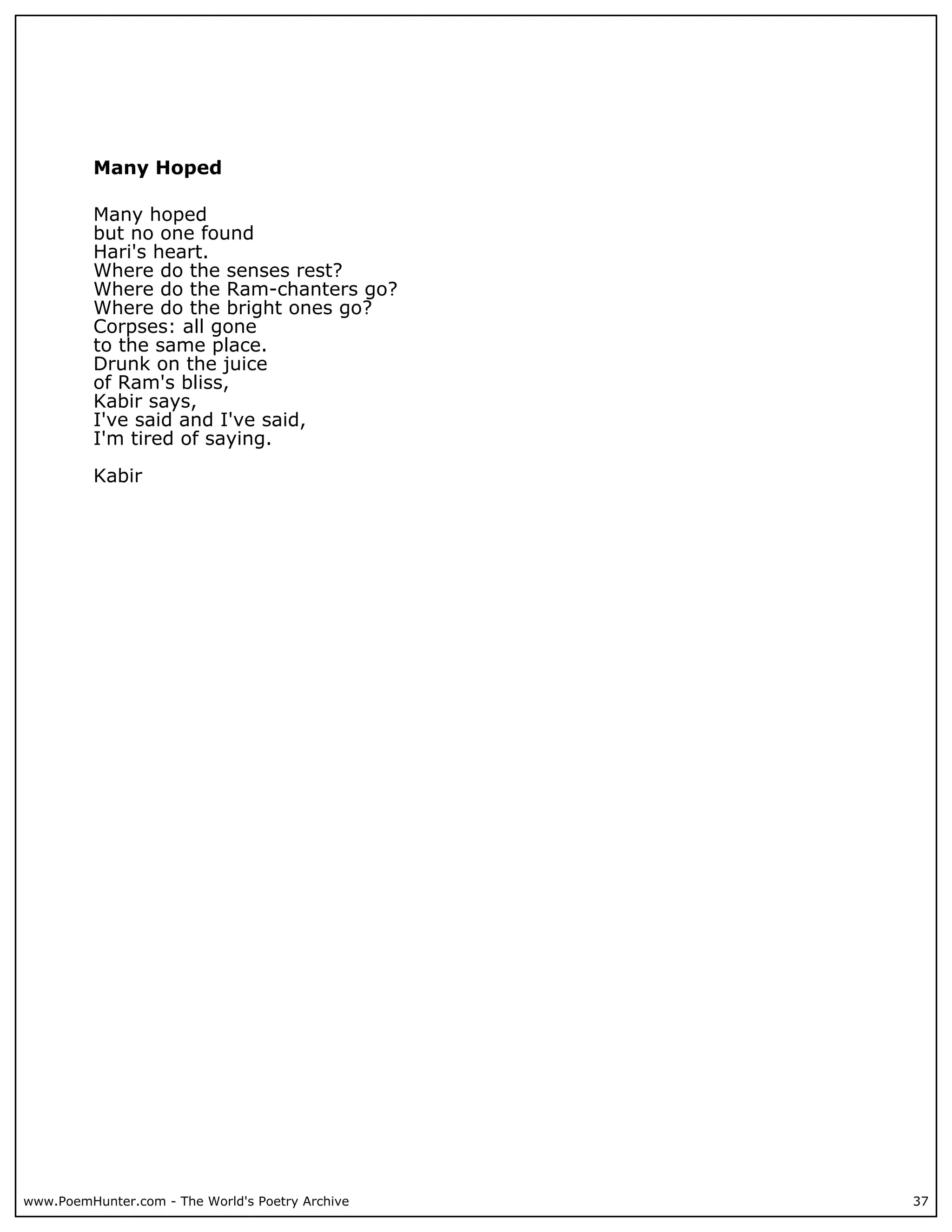 Many Hoped

          Many hoped
          but no one found
          Hari's heart.
          Where do the senses rest?
          Where do the Ram-chanters go?
          Where do the bright ones go?
          Corpses: all gone
          to the same place.
          Drunk on the juice
          of Ram's bliss,
          Kabir says,
          I've said and I've said,
          I'm tired of saying.

          Kabir




www.PoemHunter.com - The World's Poetry Archive   37
 
