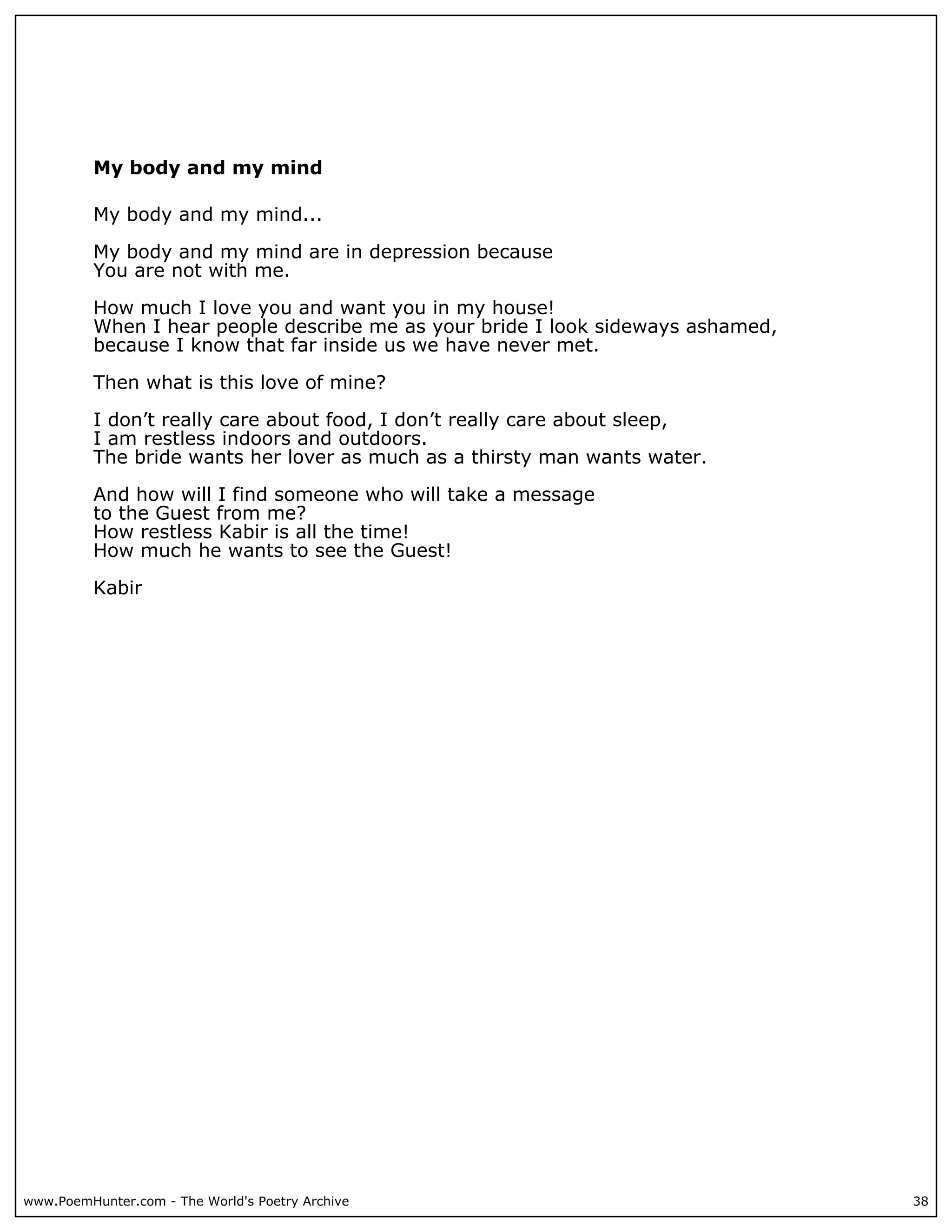 My body and my mind

          My body and my mind...

          My body and my mind are in depression because
          You are not with me.

          How much I love you and want you in my house!
          When I hear people describe me as your bride I look sideways ashamed,
          because I know that far inside us we have never met.

          Then what is this love of mine?

          I don’t really care about food, I don’t really care about sleep,
          I am restless indoors and outdoors.
          The bride wants her lover as much as a thirsty man wants water.

          And how will I find someone who will take a message
          to the Guest from me?
          How restless Kabir is all the time!
          How much he wants to see the Guest!

          Kabir




www.PoemHunter.com - The World's Poetry Archive                                   38
 