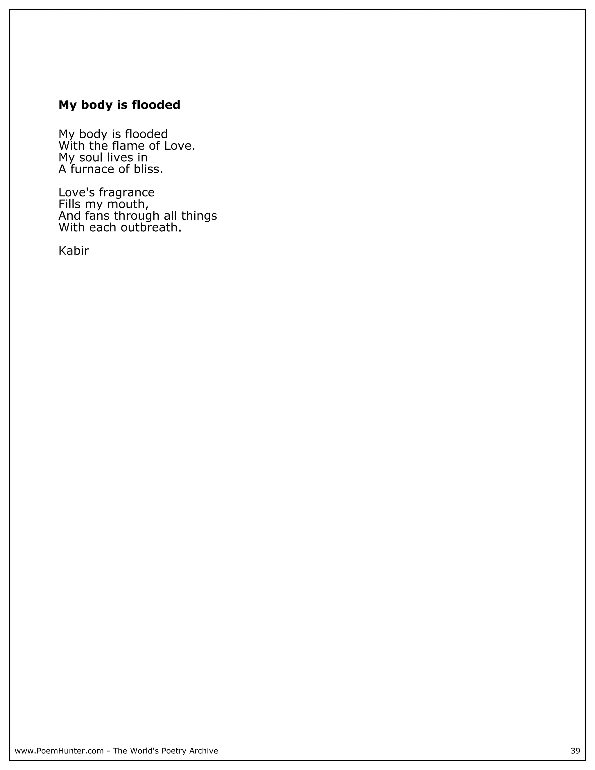 My body is flooded

          My body is flooded
          With the flame of Love.
          My soul lives in
          A furnace of bliss.

          Love's fragrance
          Fills my mouth,
          And fans through all things
          With each outbreath.

          Kabir




www.PoemHunter.com - The World's Poetry Archive   39
 
