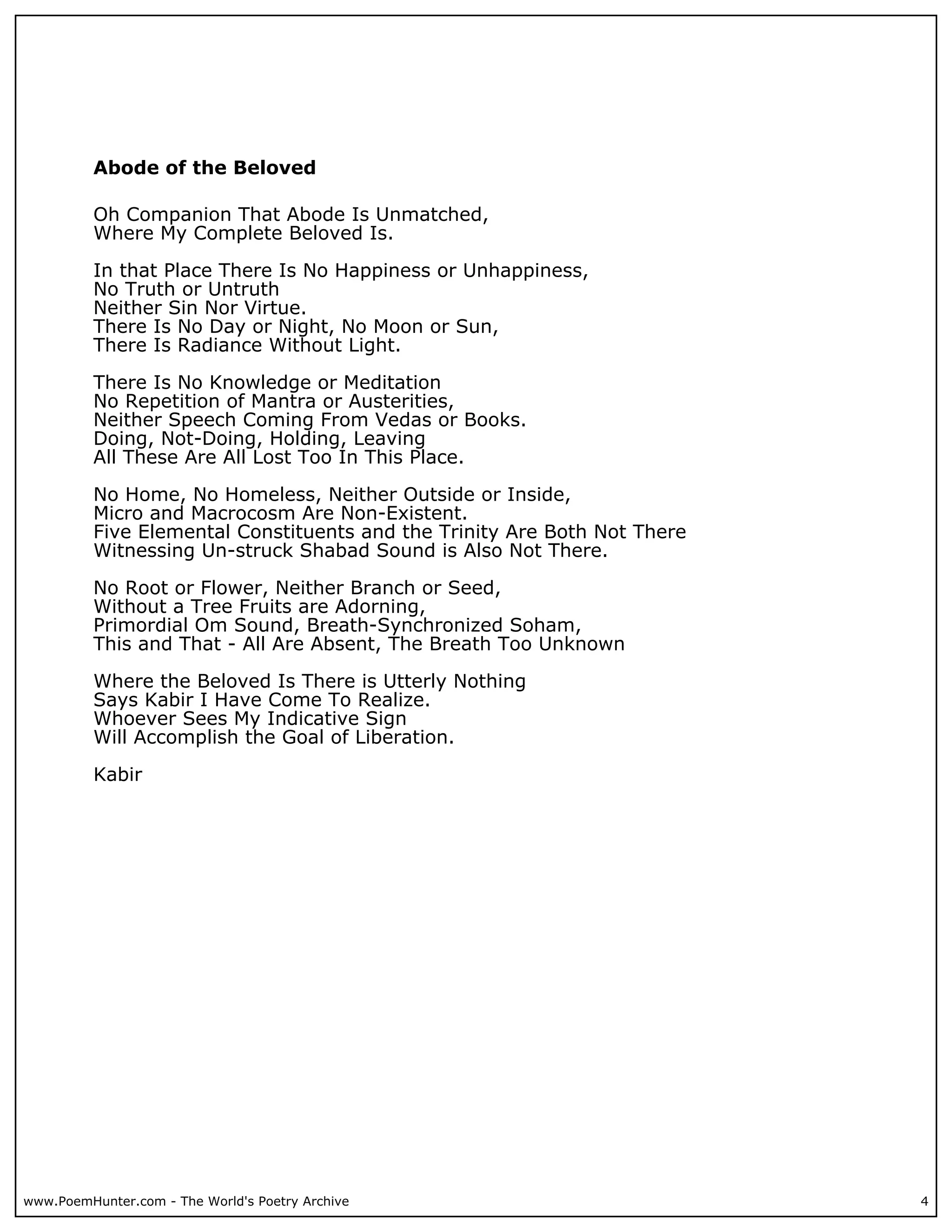 Abode of the Beloved

          Oh Companion That Abode Is Unmatched,
          Where My Complete Beloved Is.

          In that Place There Is No Happiness or Unhappiness,
          No Truth or Untruth
          Neither Sin Nor Virtue.
          There Is No Day or Night, No Moon or Sun,
          There Is Radiance Without Light.

          There Is No Knowledge or Meditation
          No Repetition of Mantra or Austerities,
          Neither Speech Coming From Vedas or Books.
          Doing, Not-Doing, Holding, Leaving
          All These Are All Lost Too In This Place.

          No Home, No Homeless, Neither Outside or Inside,
          Micro and Macrocosm Are Non-Existent.
          Five Elemental Constituents and the Trinity Are Both Not There
          Witnessing Un-struck Shabad Sound is Also Not There.

          No Root or Flower, Neither Branch or Seed,
          Without a Tree Fruits are Adorning,
          Primordial Om Sound, Breath-Synchronized Soham,
          This and That - All Are Absent, The Breath Too Unknown

          Where the Beloved Is There is Utterly Nothing
          Says Kabir I Have Come To Realize.
          Whoever Sees My Indicative Sign
          Will Accomplish the Goal of Liberation.

          Kabir




www.PoemHunter.com - The World's Poetry Archive                            4
 