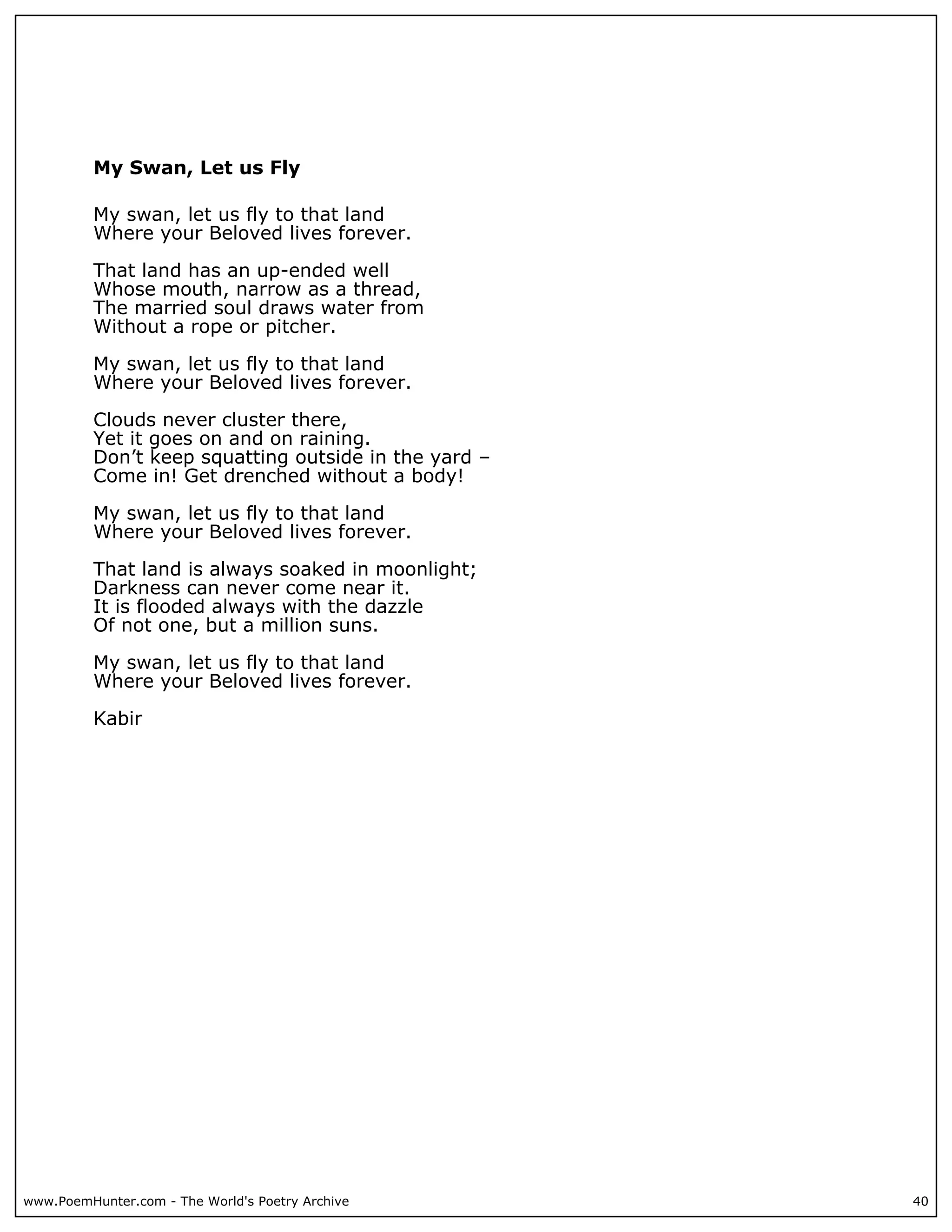 My Swan, Let us Fly

          My swan, let us fly to that land
          Where your Beloved lives forever.

          That land has an up-ended well
          Whose mouth, narrow as a thread,
          The married soul draws water from
          Without a rope or pitcher.

          My swan, let us fly to that land
          Where your Beloved lives forever.

          Clouds never cluster there,
          Yet it goes on and on raining.
          Don’t keep squatting outside in the yard –
          Come in! Get drenched without a body!

          My swan, let us fly to that land
          Where your Beloved lives forever.

          That land is always soaked in moonlight;
          Darkness can never come near it.
          It is flooded always with the dazzle
          Of not one, but a million suns.

          My swan, let us fly to that land
          Where your Beloved lives forever.

          Kabir




www.PoemHunter.com - The World's Poetry Archive        40
 