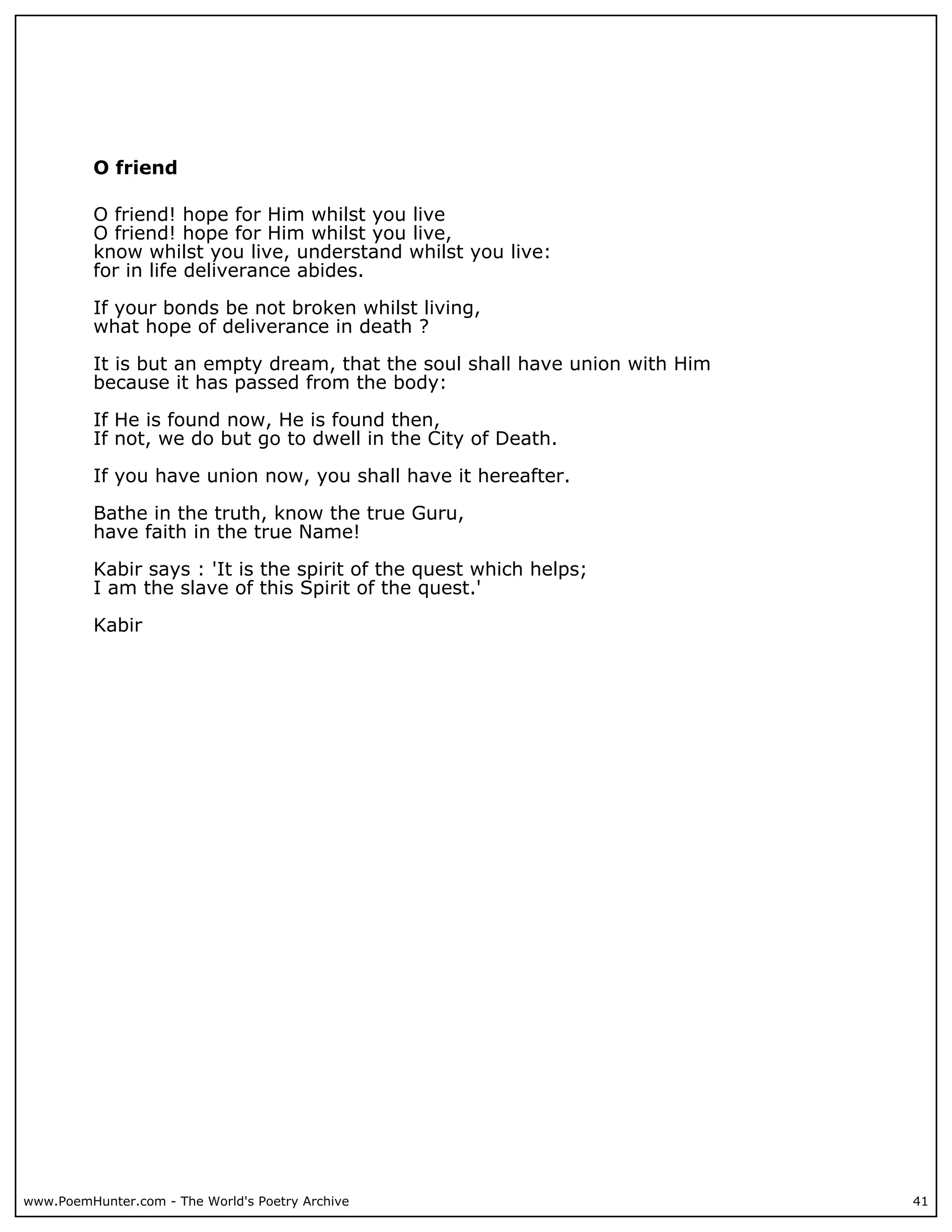 O friend

          O friend! hope for Him whilst you live
          O friend! hope for Him whilst you live,
          know whilst you live, understand whilst you live:
          for in life deliverance abides.

          If your bonds be not broken whilst living,
          what hope of deliverance in death ?

          It is but an empty dream, that the soul shall have union with Him
          because it has passed from the body:

          If He is found now, He is found then,
          If not, we do but go to dwell in the City of Death.

          If you have union now, you shall have it hereafter.

          Bathe in the truth, know the true Guru,
          have faith in the true Name!

          Kabir says : 'It is the spirit of the quest which helps;
          I am the slave of this Spirit of the quest.'

          Kabir




www.PoemHunter.com - The World's Poetry Archive                               41
 