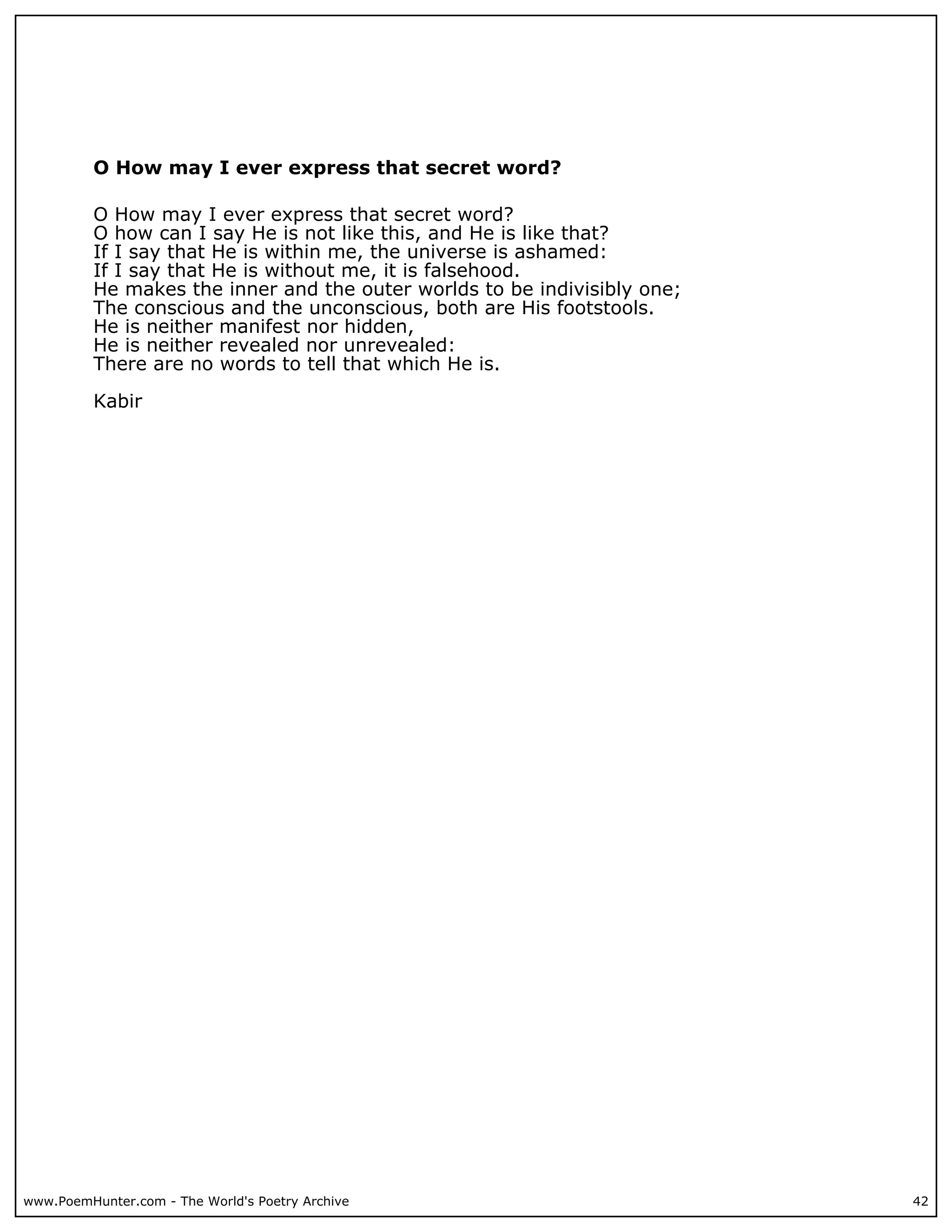 O How may I ever express that secret word?

          O How may I ever express that secret word?
          O how can I say He is not like this, and He is like that?
          If I say that He is within me, the universe is ashamed:
          If I say that He is without me, it is falsehood.
          He makes the inner and the outer worlds to be indivisibly one;
          The conscious and the unconscious, both are His footstools.
          He is neither manifest nor hidden,
          He is neither revealed nor unrevealed:
          There are no words to tell that which He is.

          Kabir




www.PoemHunter.com - The World's Poetry Archive                            42
 
