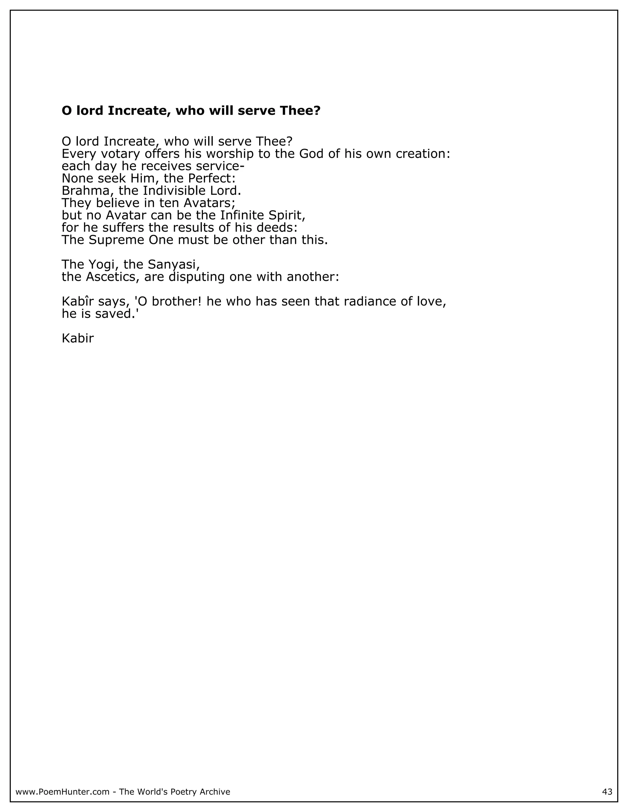 O lord Increate, who will serve Thee?

          O lord Increate, who will serve Thee?
          Every votary offers his worship to the God of his own creation:
          each day he receives service-
          None seek Him, the Perfect:
          Brahma, the Indivisible Lord.
          They believe in ten Avatars;
          but no Avatar can be the Infinite Spirit,
          for he suffers the results of his deeds:
          The Supreme One must be other than this.

          The Yogi, the Sanyasi,
          the Ascetics, are disputing one with another:

          Kabîr says, 'O brother! he who has seen that radiance of love,
          he is saved.'

          Kabir




www.PoemHunter.com - The World's Poetry Archive                             43
 