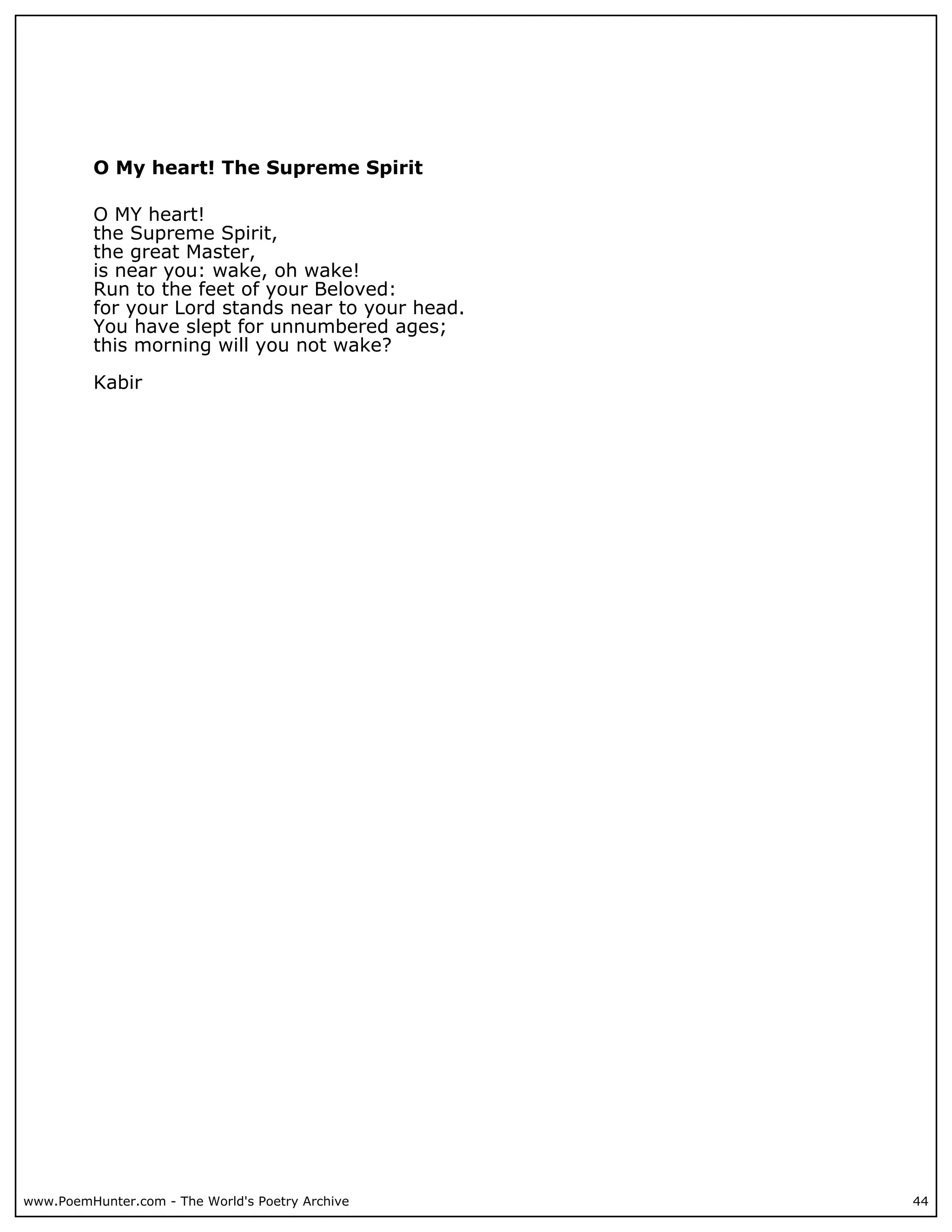 O My heart! The Supreme Spirit

          O MY heart!
          the Supreme Spirit,
          the great Master,
          is near you: wake, oh wake!
          Run to the feet of your Beloved:
          for your Lord stands near to your head.
          You have slept for unnumbered ages;
          this morning will you not wake?

          Kabir




www.PoemHunter.com - The World's Poetry Archive     44
 