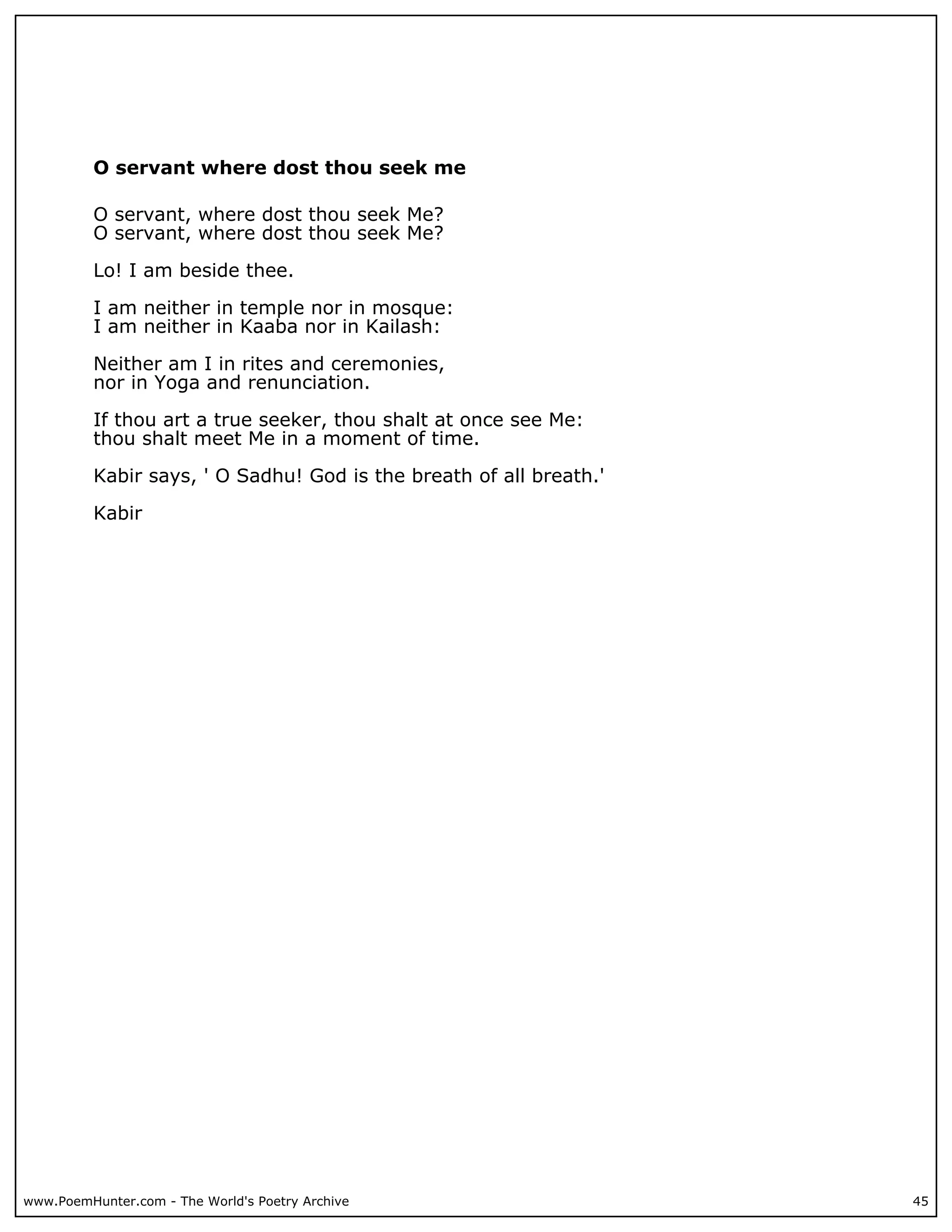 O servant where dost thou seek me

          O servant, where dost thou seek Me?
          O servant, where dost thou seek Me?

          Lo! I am beside thee.

          I am neither in temple nor in mosque:
          I am neither in Kaaba nor in Kailash:

          Neither am I in rites and ceremonies,
          nor in Yoga and renunciation.

          If thou art a true seeker, thou shalt at once see Me:
          thou shalt meet Me in a moment of time.

          Kabir says, ' O Sadhu! God is the breath of all breath.'

          Kabir




www.PoemHunter.com - The World's Poetry Archive                      45
 