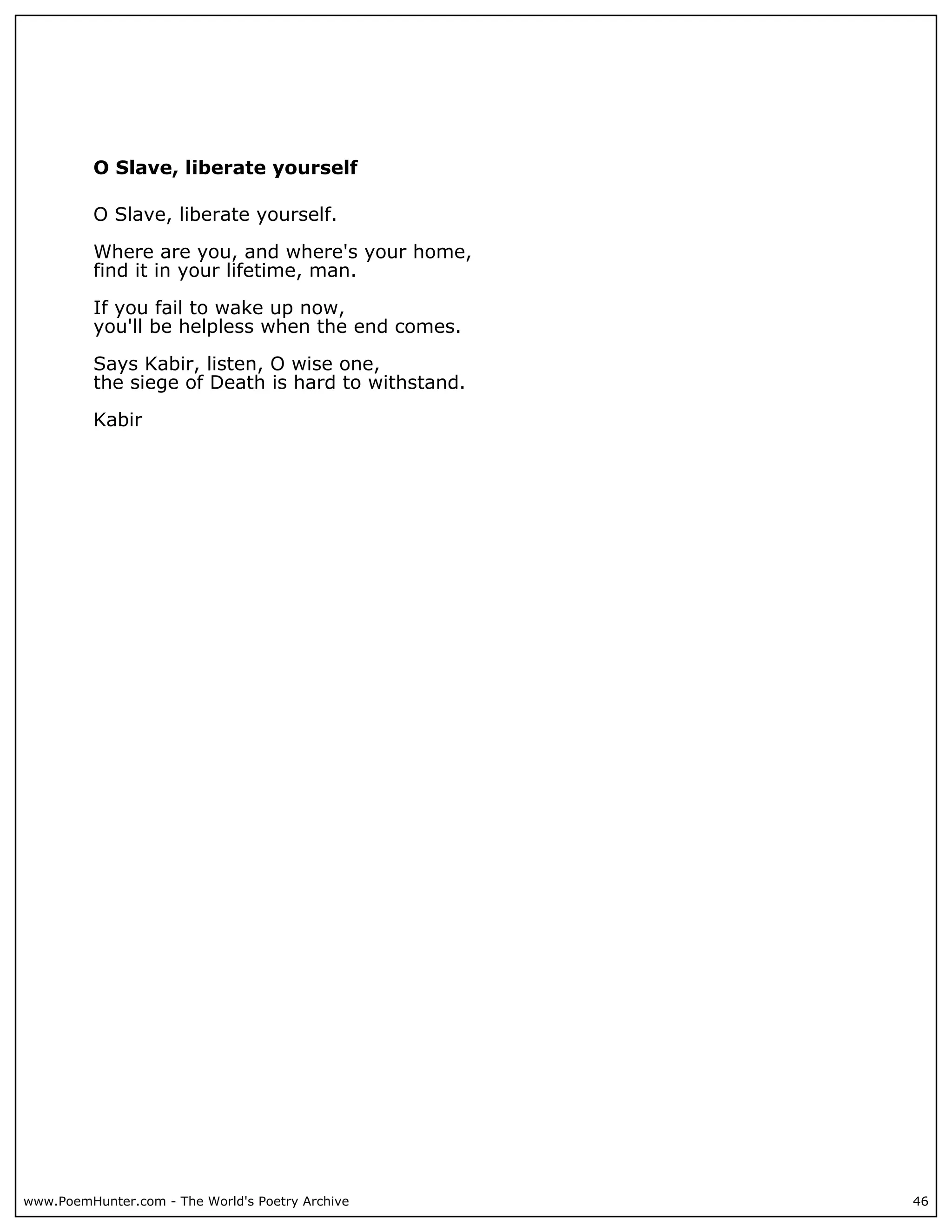 O Slave, liberate yourself

          O Slave, liberate yourself.

          Where are you, and where's your home,
          find it in your lifetime, man.

          If you fail to wake up now,
          you'll be helpless when the end comes.

          Says Kabir, listen, O wise one,
          the siege of Death is hard to withstand.

          Kabir




www.PoemHunter.com - The World's Poetry Archive      46
 