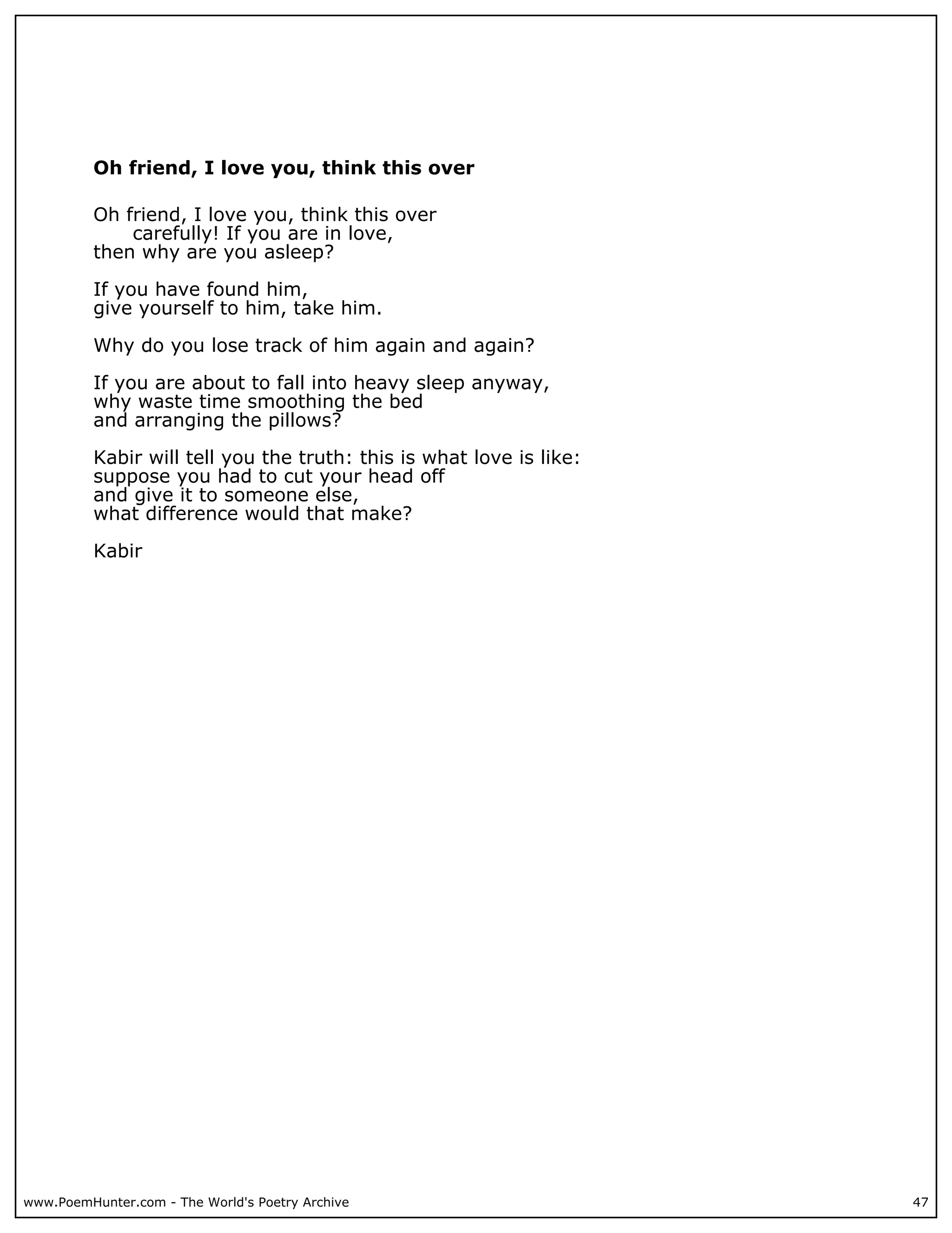 Oh friend, I love you, think this over

          Oh friend, I love you, think this over
              carefully! If you are in love,
          then why are you asleep?

          If you have found him,
          give yourself to him, take him.

          Why do you lose track of him again and again?

          If you are about to fall into heavy sleep anyway,
          why waste time smoothing the bed
          and arranging the pillows?

          Kabir will tell you the truth: this is what love is like:
          suppose you had to cut your head off
          and give it to someone else,
          what difference would that make?

          Kabir




www.PoemHunter.com - The World's Poetry Archive                       47
 