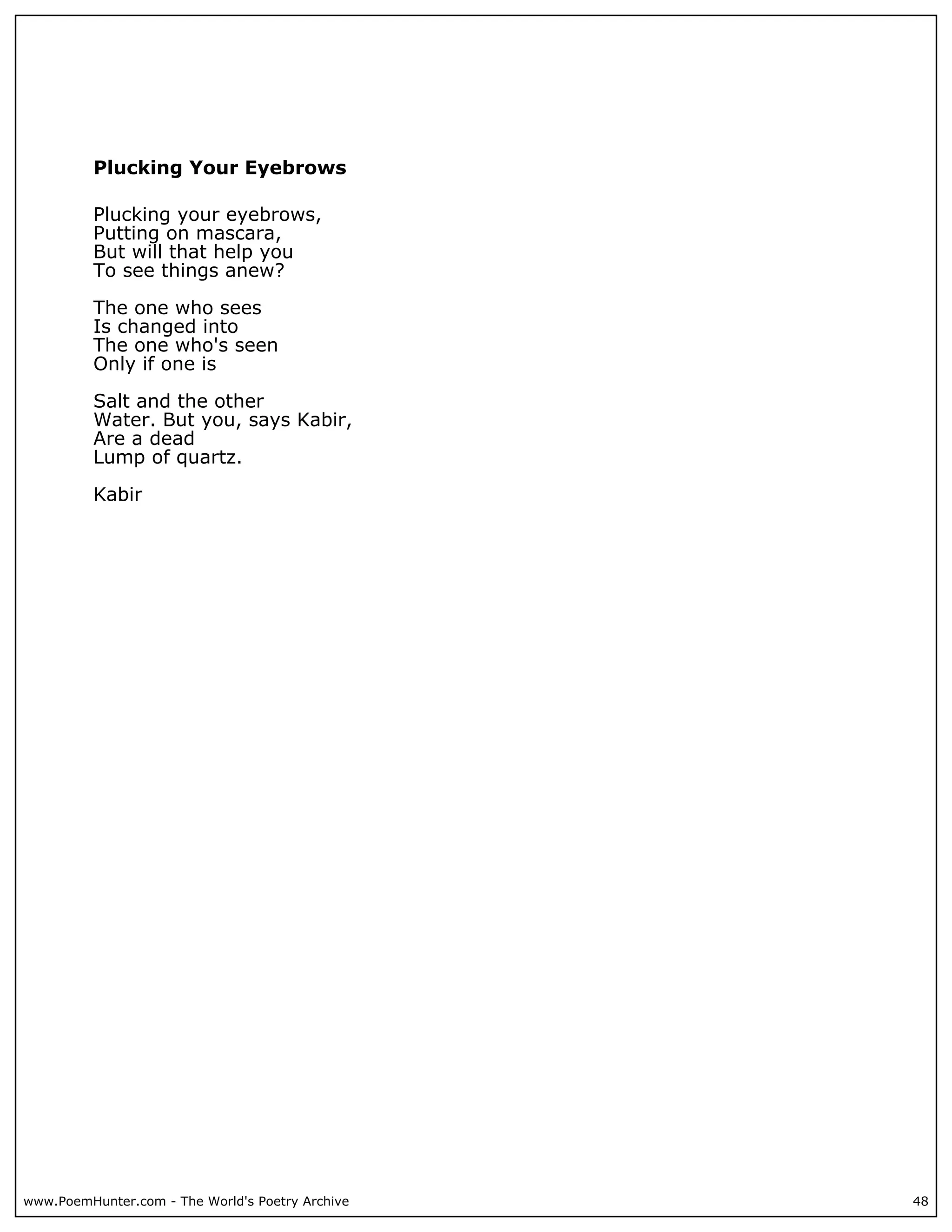 Plucking Your Eyebrows

          Plucking your eyebrows,
          Putting on mascara,
          But will that help you
          To see things anew?

          The one who sees
          Is changed into
          The one who's seen
          Only if one is

          Salt and the other
          Water. But you, says Kabir,
          Are a dead
          Lump of quartz.

          Kabir




www.PoemHunter.com - The World's Poetry Archive   48
 