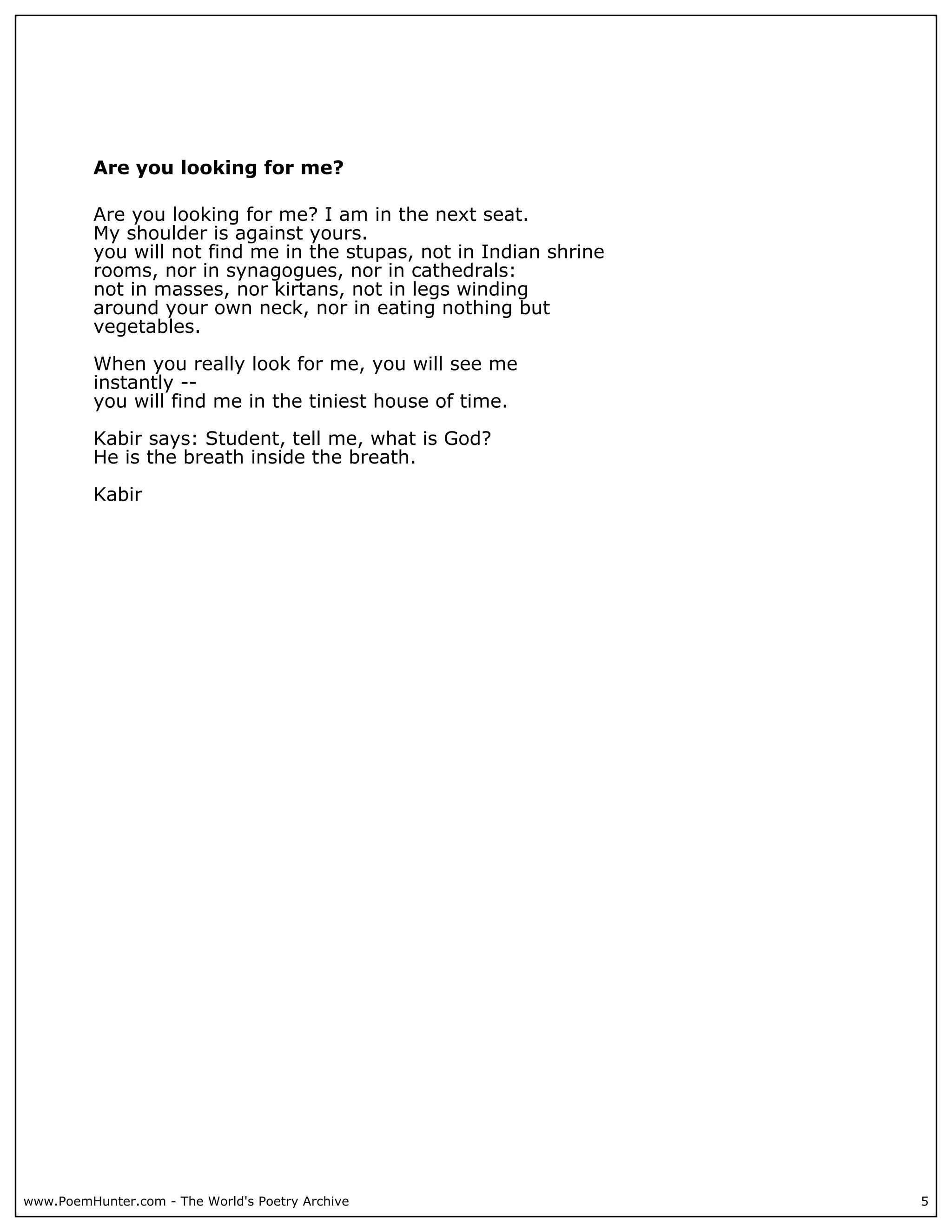 Are you looking for me?

          Are you looking for me? I am in the next seat.
          My shoulder is against yours.
          you will not find me in the stupas, not in Indian shrine
          rooms, nor in synagogues, nor in cathedrals:
          not in masses, nor kirtans, not in legs winding
          around your own neck, nor in eating nothing but
          vegetables.

          When you really look for me, you will see me
          instantly --
          you will find me in the tiniest house of time.

          Kabir says: Student, tell me, what is God?
          He is the breath inside the breath.

          Kabir




www.PoemHunter.com - The World's Poetry Archive                      5
 