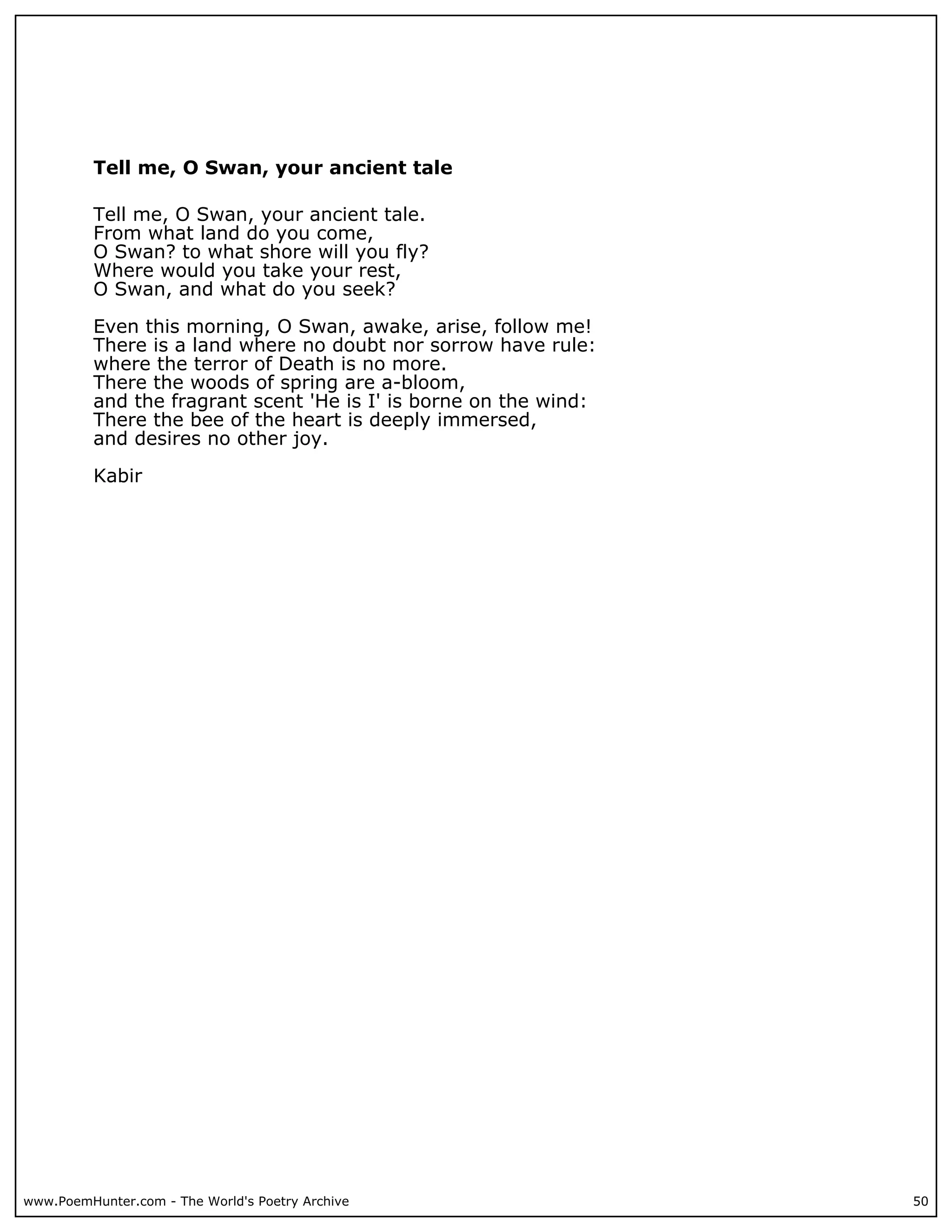 Tell me, O Swan, your ancient tale

          Tell me, O Swan, your ancient tale.
          From what land do you come,
          O Swan? to what shore will you fly?
          Where would you take your rest,
          O Swan, and what do you seek?

          Even this morning, O Swan, awake, arise, follow me!
          There is a land where no doubt nor sorrow have rule:
          where the terror of Death is no more.
          There the woods of spring are a-bloom,
          and the fragrant scent 'He is I' is borne on the wind:
          There the bee of the heart is deeply immersed,
          and desires no other joy.

          Kabir




www.PoemHunter.com - The World's Poetry Archive                    50
 