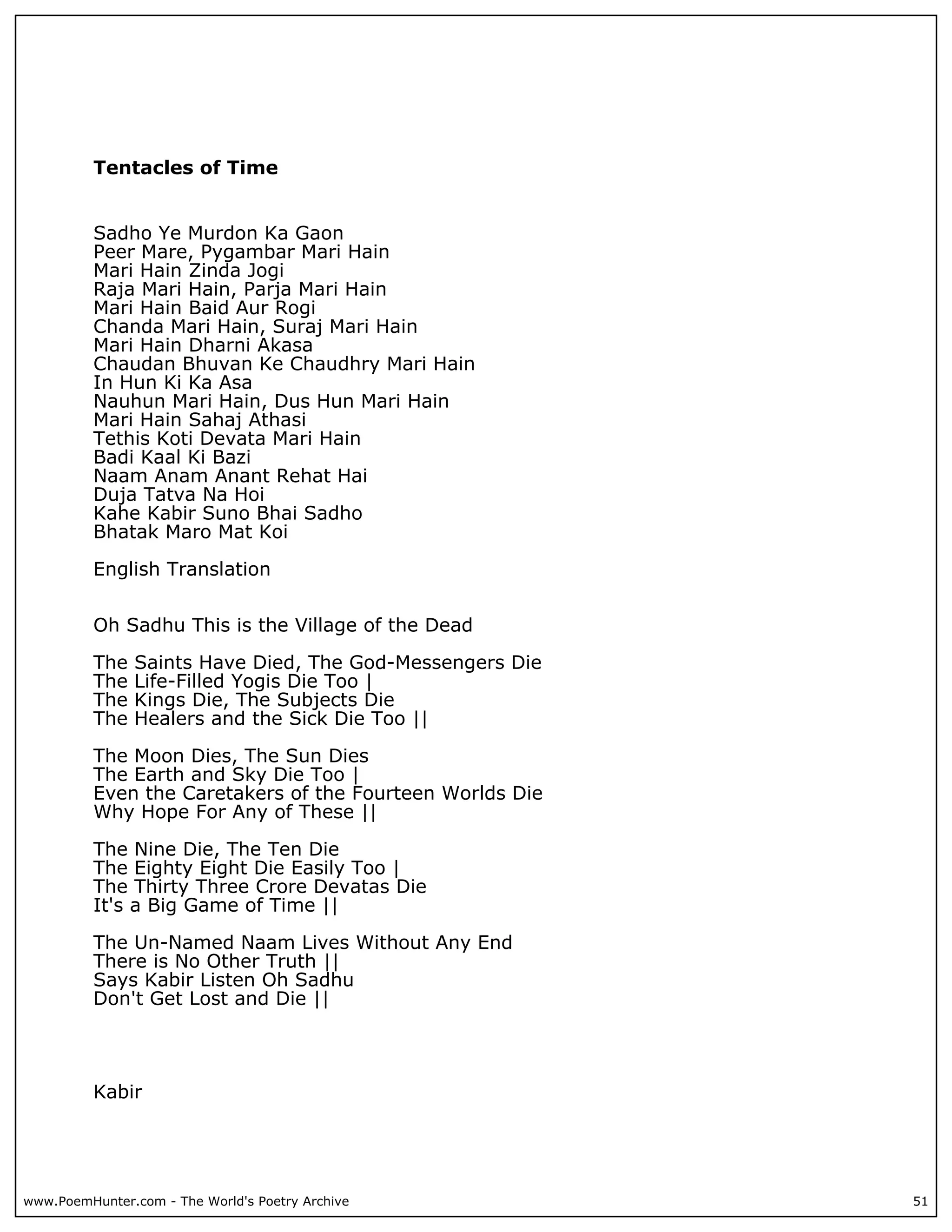 Tentacles of Time


          Sadho Ye Murdon Ka Gaon
          Peer Mare, Pygambar Mari Hain
          Mari Hain Zinda Jogi
          Raja Mari Hain, Parja Mari Hain
          Mari Hain Baid Aur Rogi
          Chanda Mari Hain, Suraj Mari Hain
          Mari Hain Dharni Akasa
          Chaudan Bhuvan Ke Chaudhry Mari Hain
          In Hun Ki Ka Asa
          Nauhun Mari Hain, Dus Hun Mari Hain
          Mari Hain Sahaj Athasi
          Tethis Koti Devata Mari Hain
          Badi Kaal Ki Bazi
          Naam Anam Anant Rehat Hai
          Duja Tatva Na Hoi
          Kahe Kabir Suno Bhai Sadho
          Bhatak Maro Mat Koi

          English Translation


          Oh Sadhu This is the Village of the Dead

          The   Saints Have Died, The God-Messengers Die
          The   Life-Filled Yogis Die Too |
          The   Kings Die, The Subjects Die
          The   Healers and the Sick Die Too ||

          The Moon Dies, The Sun Dies
          The Earth and Sky Die Too |
          Even the Caretakers of the Fourteen Worlds Die
          Why Hope For Any of These ||

          The Nine Die, The Ten Die
          The Eighty Eight Die Easily Too |
          The Thirty Three Crore Devatas Die
          It's a Big Game of Time ||

          The Un-Named Naam Lives Without Any End
          There is No Other Truth ||
          Says Kabir Listen Oh Sadhu
          Don't Get Lost and Die ||




          Kabir




www.PoemHunter.com - The World's Poetry Archive            51
 