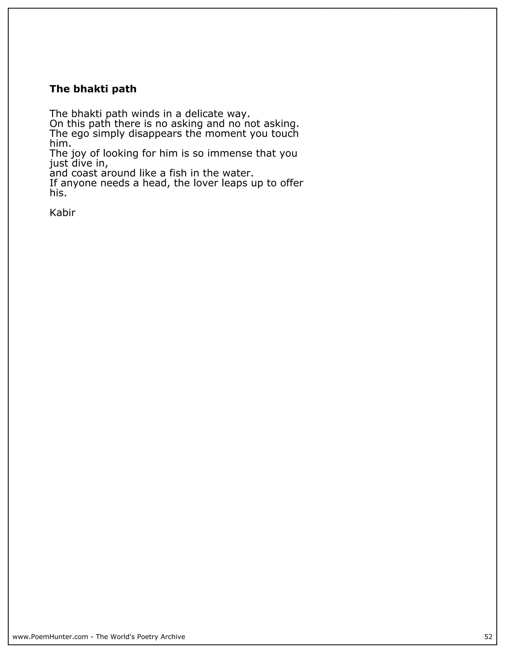 The bhakti path

          The bhakti path winds in a delicate way.
          On this path there is no asking and no not asking.
          The ego simply disappears the moment you touch
          him.
          The joy of looking for him is so immense that you
          just dive in,
          and coast around like a fish in the water.
          If anyone needs a head, the lover leaps up to offer
          his.

          Kabir




www.PoemHunter.com - The World's Poetry Archive                 52
 