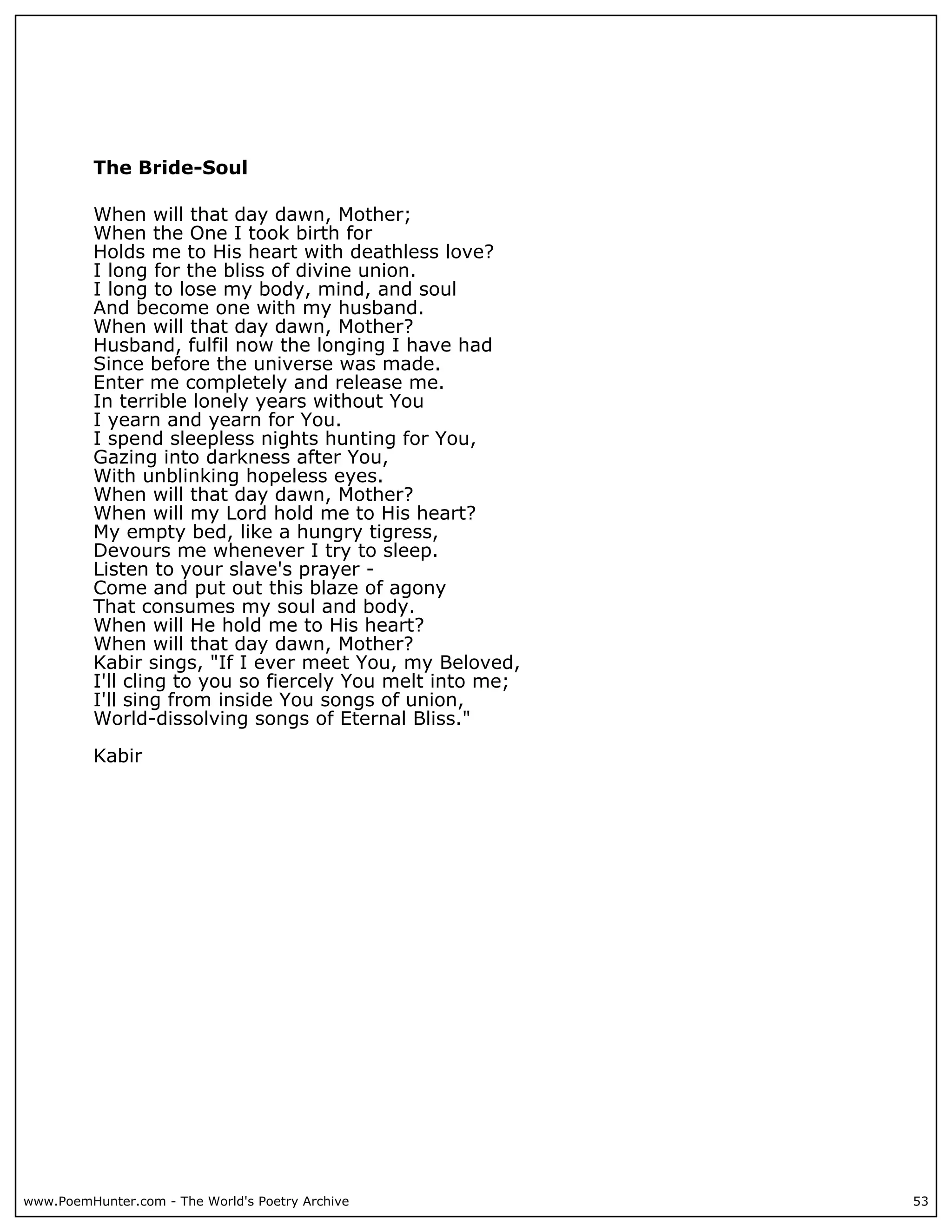 The Bride-Soul

          When will that day dawn, Mother;
          When the One I took birth for
          Holds me to His heart with deathless love?
          I long for the bliss of divine union.
          I long to lose my body, mind, and soul
          And become one with my husband.
          When will that day dawn, Mother?
          Husband, fulfil now the longing I have had
          Since before the universe was made.
          Enter me completely and release me.
          In terrible lonely years without You
          I yearn and yearn for You.
          I spend sleepless nights hunting for You,
          Gazing into darkness after You,
          With unblinking hopeless eyes.
          When will that day dawn, Mother?
          When will my Lord hold me to His heart?
          My empty bed, like a hungry tigress,
          Devours me whenever I try to sleep.
          Listen to your slave's prayer -
          Come and put out this blaze of agony
          That consumes my soul and body.
          When will He hold me to His heart?
          When will that day dawn, Mother?
          Kabir sings, "If I ever meet You, my Beloved,
          I'll cling to you so fiercely You melt into me;
          I'll sing from inside You songs of union,
          World-dissolving songs of Eternal Bliss."

          Kabir




www.PoemHunter.com - The World's Poetry Archive             53
 