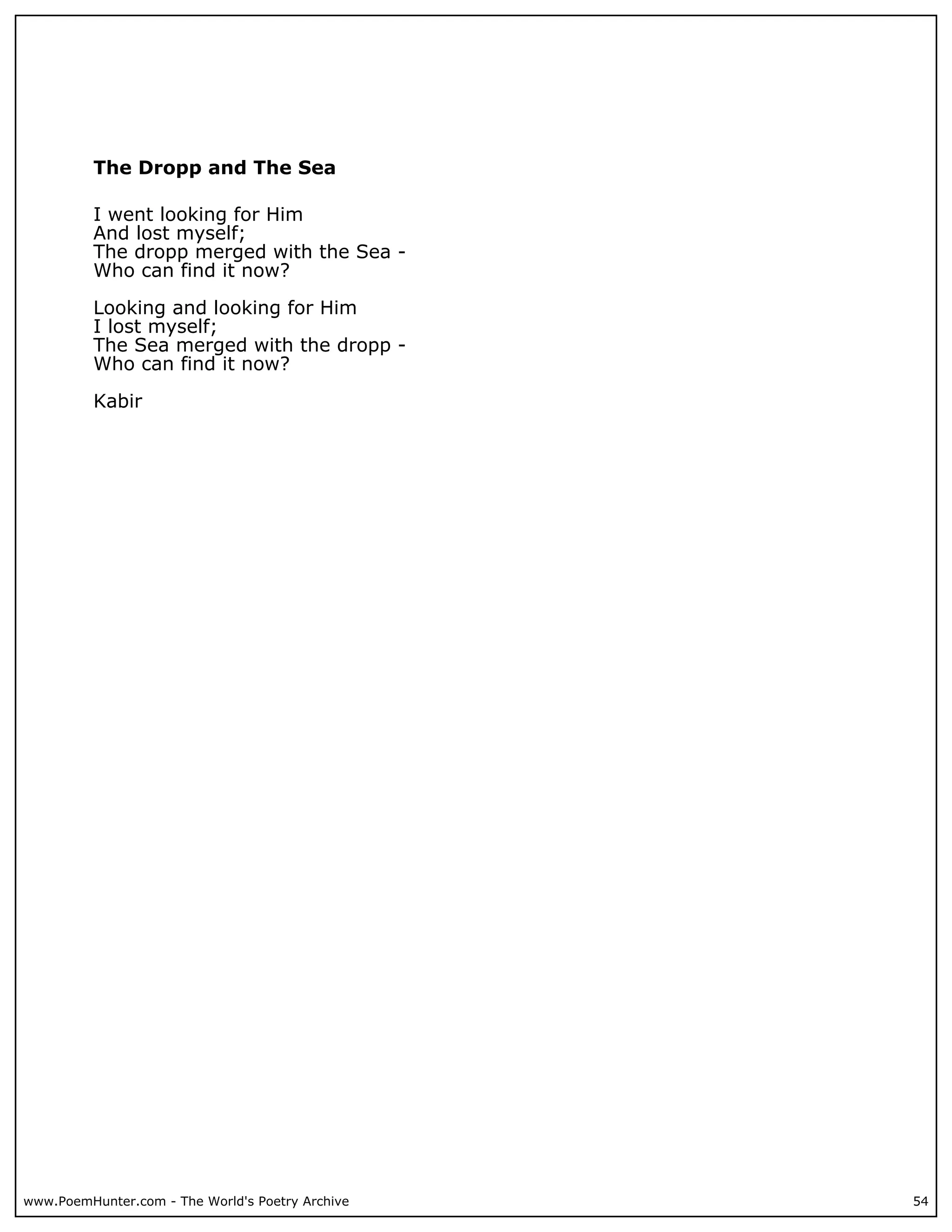 The Dropp and The Sea

          I went looking for Him
          And lost myself;
          The dropp merged with the Sea -
          Who can find it now?

          Looking and looking for Him
          I lost myself;
          The Sea merged with the dropp -
          Who can find it now?

          Kabir




www.PoemHunter.com - The World's Poetry Archive   54
 