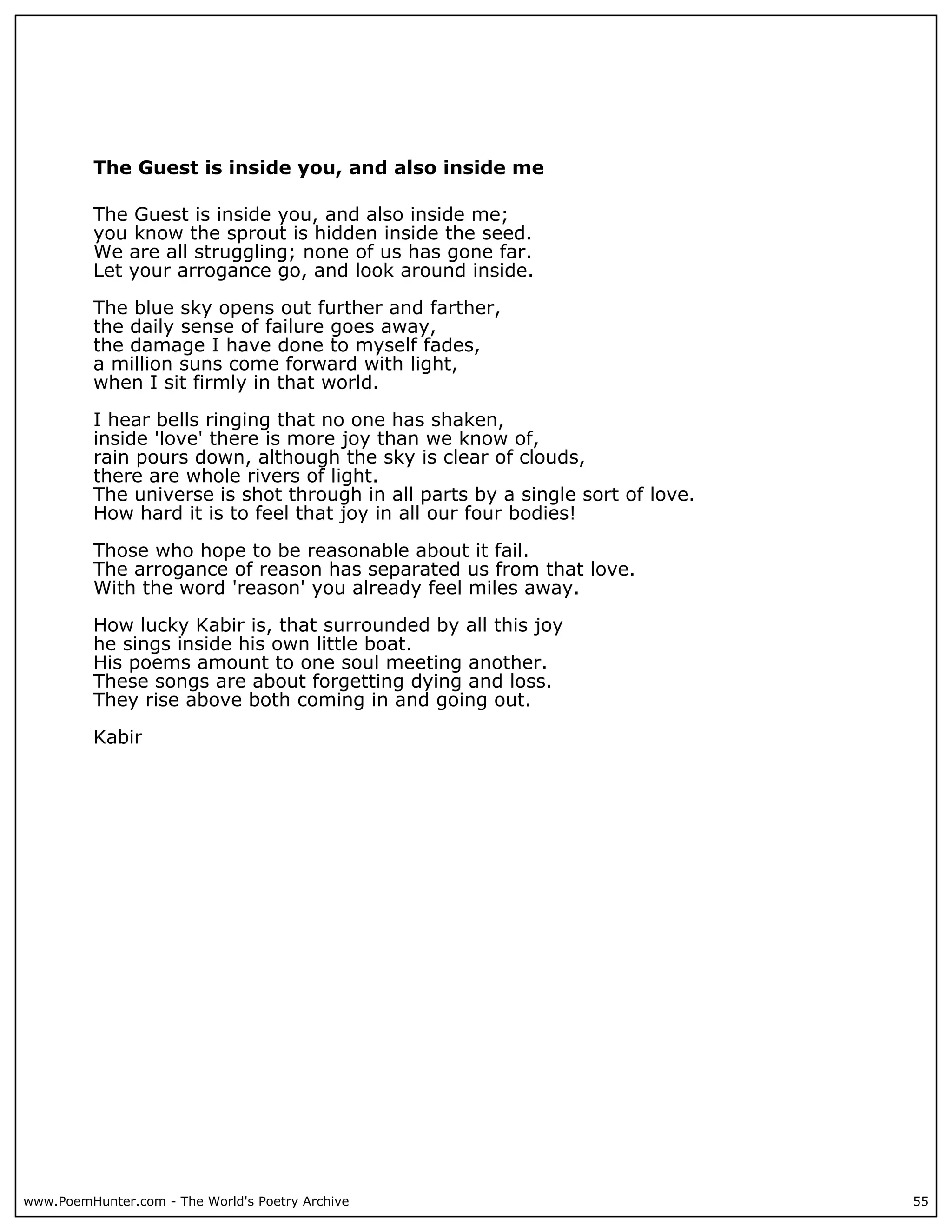 The Guest is inside you, and also inside me

          The Guest is inside you, and also inside me;
          you know the sprout is hidden inside the seed.
          We are all struggling; none of us has gone far.
          Let your arrogance go, and look around inside.

          The blue sky opens out further and farther,
          the daily sense of failure goes away,
          the damage I have done to myself fades,
          a million suns come forward with light,
          when I sit firmly in that world.

          I hear bells ringing that no one has shaken,
          inside 'love' there is more joy than we know of,
          rain pours down, although the sky is clear of clouds,
          there are whole rivers of light.
          The universe is shot through in all parts by a single sort of love.
          How hard it is to feel that joy in all our four bodies!

          Those who hope to be reasonable about it fail.
          The arrogance of reason has separated us from that love.
          With the word 'reason' you already feel miles away.

          How lucky Kabir is, that surrounded by all this joy
          he sings inside his own little boat.
          His poems amount to one soul meeting another.
          These songs are about forgetting dying and loss.
          They rise above both coming in and going out.

          Kabir




www.PoemHunter.com - The World's Poetry Archive                                 55
 