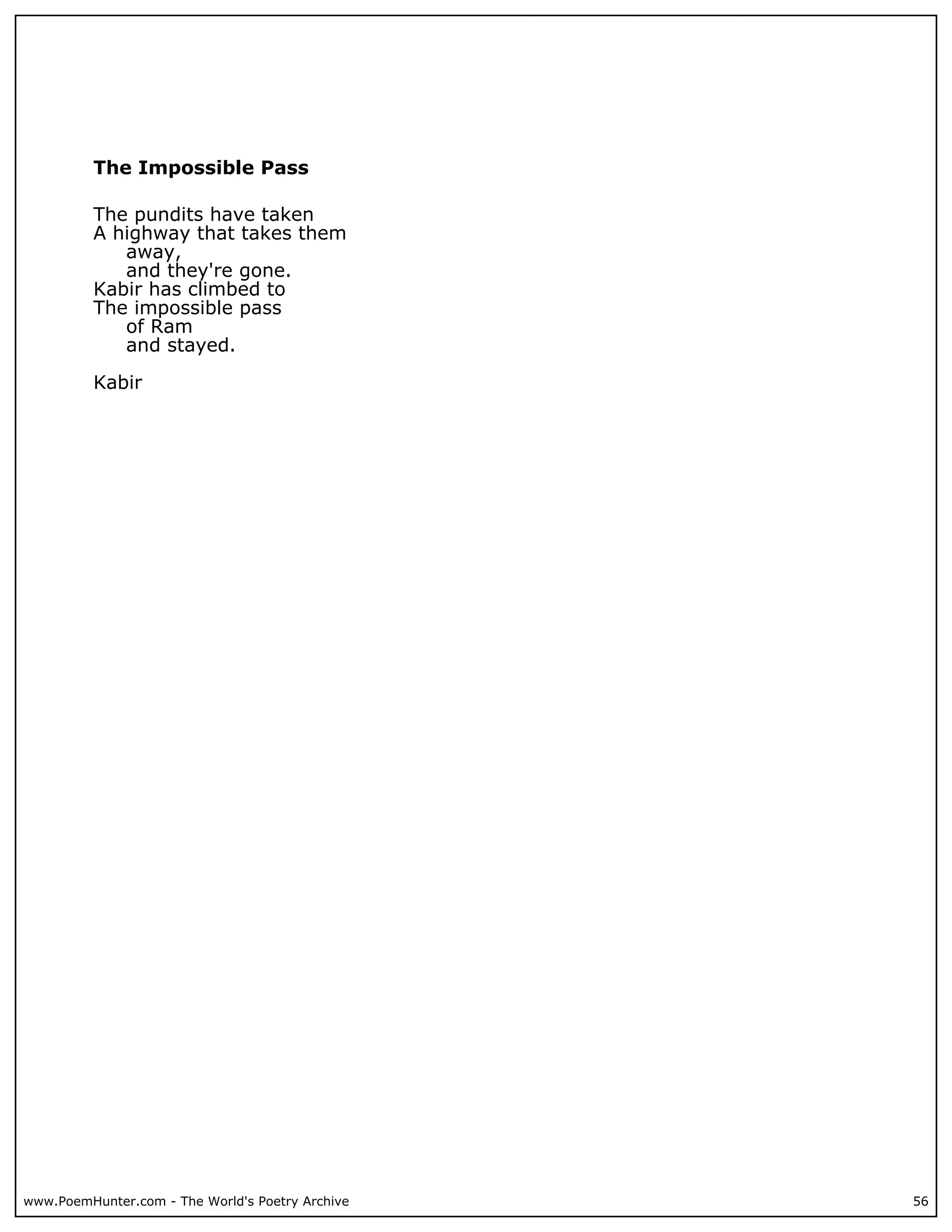 The Impossible Pass

          The pundits have taken
          A highway that takes them
             away,
             and they're gone.
          Kabir has climbed to
          The impossible pass
             of Ram
             and stayed.

          Kabir




www.PoemHunter.com - The World's Poetry Archive   56
 