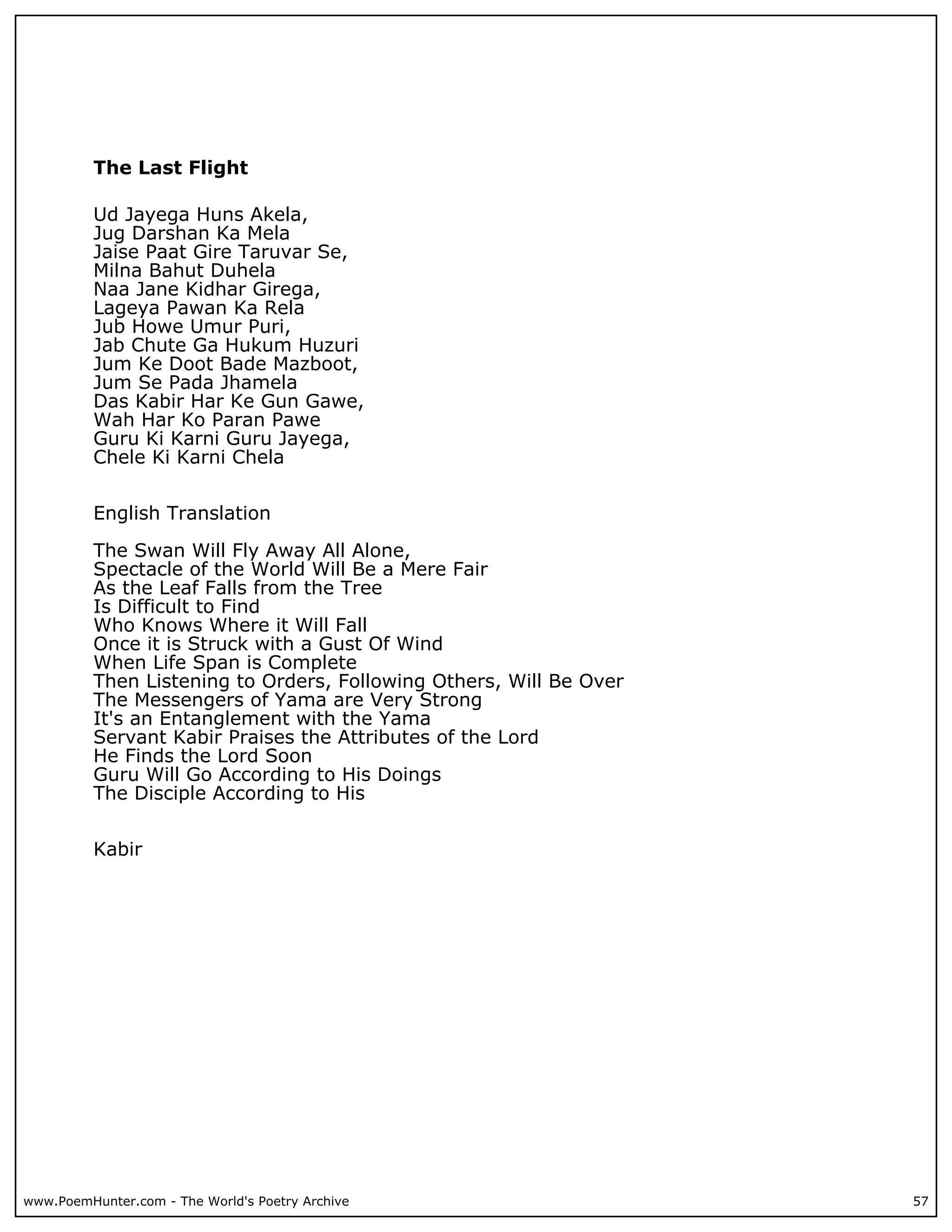The Last Flight

          Ud Jayega Huns Akela,
          Jug Darshan Ka Mela
          Jaise Paat Gire Taruvar Se,
          Milna Bahut Duhela
          Naa Jane Kidhar Girega,
          Lageya Pawan Ka Rela
          Jub Howe Umur Puri,
          Jab Chute Ga Hukum Huzuri
          Jum Ke Doot Bade Mazboot,
          Jum Se Pada Jhamela
          Das Kabir Har Ke Gun Gawe,
          Wah Har Ko Paran Pawe
          Guru Ki Karni Guru Jayega,
          Chele Ki Karni Chela


          English Translation

          The Swan Will Fly Away All Alone,
          Spectacle of the World Will Be a Mere Fair
          As the Leaf Falls from the Tree
          Is Difficult to Find
          Who Knows Where it Will Fall
          Once it is Struck with a Gust Of Wind
          When Life Span is Complete
          Then Listening to Orders, Following Others, Will Be Over
          The Messengers of Yama are Very Strong
          It's an Entanglement with the Yama
          Servant Kabir Praises the Attributes of the Lord
          He Finds the Lord Soon
          Guru Will Go According to His Doings
          The Disciple According to His


          Kabir




www.PoemHunter.com - The World's Poetry Archive                      57
 