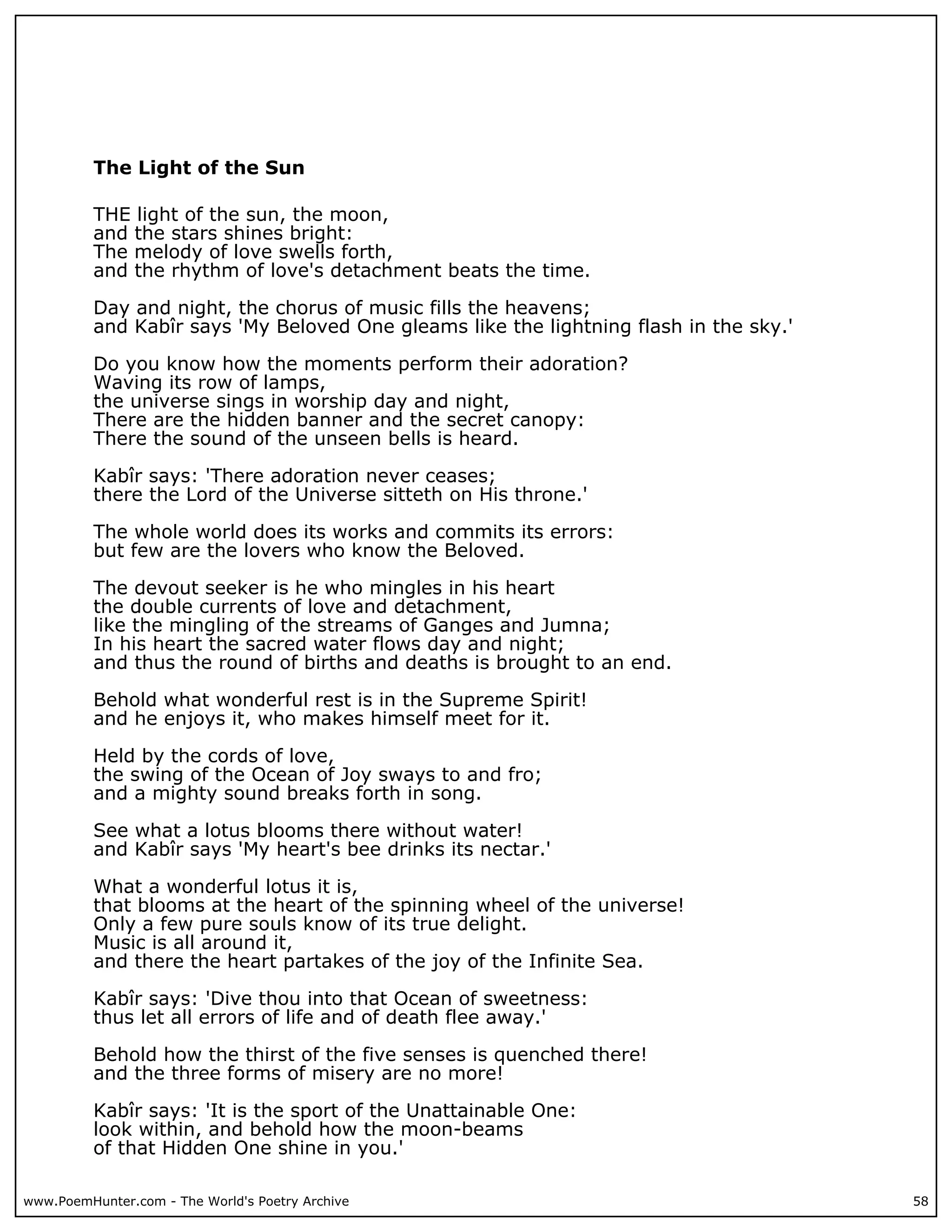 The Light of the Sun

          THE light of the sun, the moon,
          and the stars shines bright:
          The melody of love swells forth,
          and the rhythm of love's detachment beats the time.

          Day and night, the chorus of music fills the heavens;
          and Kabîr says 'My Beloved One gleams like the lightning flash in the sky.'

          Do you know how the moments perform their adoration?
          Waving its row of lamps,
          the universe sings in worship day and night,
          There are the hidden banner and the secret canopy:
          There the sound of the unseen bells is heard.

          Kabîr says: 'There adoration never ceases;
          there the Lord of the Universe sitteth on His throne.'

          The whole world does its works and commits its errors:
          but few are the lovers who know the Beloved.

          The devout seeker is he who mingles in his heart
          the double currents of love and detachment,
          like the mingling of the streams of Ganges and Jumna;
          In his heart the sacred water flows day and night;
          and thus the round of births and deaths is brought to an end.

          Behold what wonderful rest is in the Supreme Spirit!
          and he enjoys it, who makes himself meet for it.

          Held by the cords of love,
          the swing of the Ocean of Joy sways to and fro;
          and a mighty sound breaks forth in song.

          See what a lotus blooms there without water!
          and Kabîr says 'My heart's bee drinks its nectar.'

          What a wonderful lotus it is,
          that blooms at the heart of the spinning wheel of the universe!
          Only a few pure souls know of its true delight.
          Music is all around it,
          and there the heart partakes of the joy of the Infinite Sea.

          Kabîr says: 'Dive thou into that Ocean of sweetness:
          thus let all errors of life and of death flee away.'

          Behold how the thirst of the five senses is quenched there!
          and the three forms of misery are no more!

          Kabîr says: 'It is the sport of the Unattainable One:
          look within, and behold how the moon-beams
          of that Hidden One shine in you.'

www.PoemHunter.com - The World's Poetry Archive                                         58
 