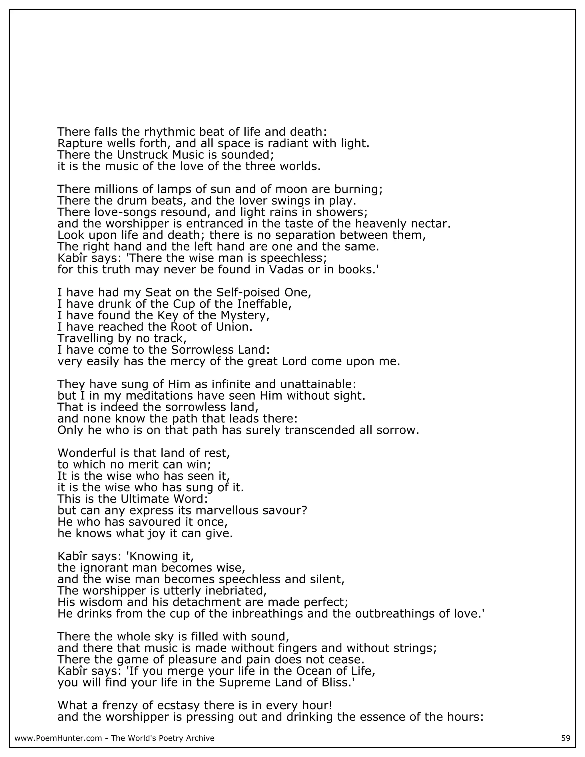 There falls the rhythmic beat of life and death:
          Rapture wells forth, and all space is radiant with light.
          There the Unstruck Music is sounded;
          it is the music of the love of the three worlds.

          There millions of lamps of sun and of moon are burning;
          There the drum beats, and the lover swings in play.
          There love-songs resound, and light rains in showers;
          and the worshipper is entranced in the taste of the heavenly nectar.
          Look upon life and death; there is no separation between them,
          The right hand and the left hand are one and the same.
          Kabîr says: 'There the wise man is speechless;
          for this truth may never be found in Vadas or in books.'

          I have had my Seat on the Self-poised One,
          I have drunk of the Cup of the Ineffable,
          I have found the Key of the Mystery,
          I have reached the Root of Union.
          Travelling by no track,
          I have come to the Sorrowless Land:
          very easily has the mercy of the great Lord come upon me.

          They have sung of Him as infinite and unattainable:
          but I in my meditations have seen Him without sight.
          That is indeed the sorrowless land,
          and none know the path that leads there:
          Only he who is on that path has surely transcended all sorrow.

          Wonderful is that land of rest,
          to which no merit can win;
          It is the wise who has seen it,
          it is the wise who has sung of it.
          This is the Ultimate Word:
          but can any express its marvellous savour?
          He who has savoured it once,
          he knows what joy it can give.

          Kabîr says: 'Knowing it,
          the ignorant man becomes wise,
          and the wise man becomes speechless and silent,
          The worshipper is utterly inebriated,
          His wisdom and his detachment are made perfect;
          He drinks from the cup of the inbreathings and the outbreathings of love.'

          There the whole sky is filled with sound,
          and there that music is made without fingers and without strings;
          There the game of pleasure and pain does not cease.
          Kabîr says: 'If you merge your life in the Ocean of Life,
          you will find your life in the Supreme Land of Bliss.'

          What a frenzy of ecstasy there is in every hour!
          and the worshipper is pressing out and drinking the essence of the hours:
www.PoemHunter.com - The World's Poetry Archive                                        59
 