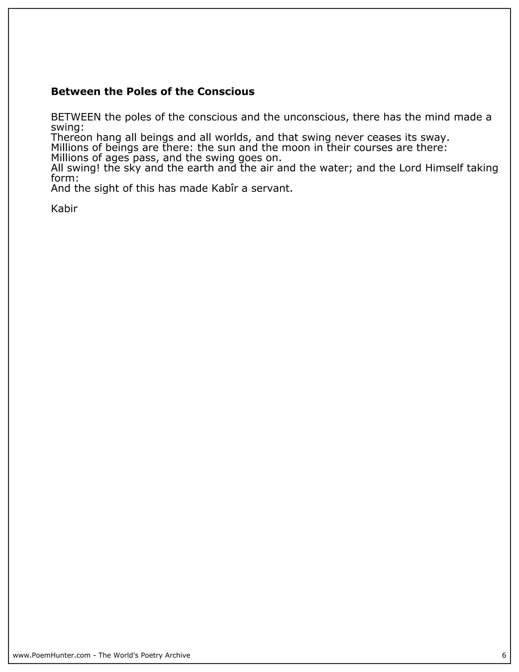 Between the Poles of the Conscious

          BETWEEN the poles of the conscious and the unconscious, there has the mind made a
          swing:
          Thereon hang all beings and all worlds, and that swing never ceases its sway.
          Millions of beings are there: the sun and the moon in their courses are there:
          Millions of ages pass, and the swing goes on.
          All swing! the sky and the earth and the air and the water; and the Lord Himself taking
          form:
          And the sight of this has made Kabîr a servant.

          Kabir




www.PoemHunter.com - The World's Poetry Archive                                                     6
 