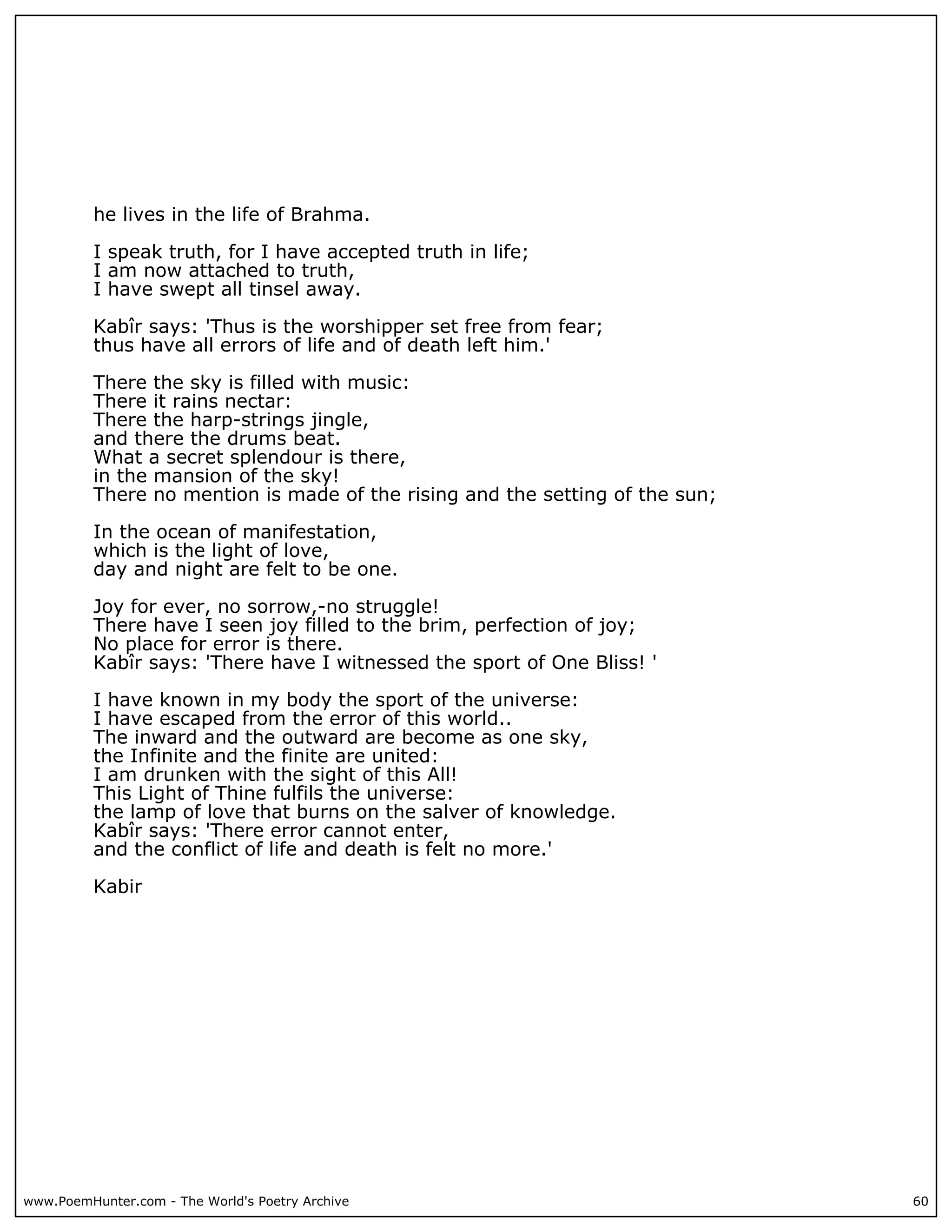 he lives in the life of Brahma.

          I speak truth, for I have accepted truth in life;
          I am now attached to truth,
          I have swept all tinsel away.

          Kabîr says: 'Thus is the worshipper set free from fear;
          thus have all errors of life and of death left him.'

          There the sky is filled with music:
          There it rains nectar:
          There the harp-strings jingle,
          and there the drums beat.
          What a secret splendour is there,
          in the mansion of the sky!
          There no mention is made of the rising and the setting of the sun;

          In the ocean of manifestation,
          which is the light of love,
          day and night are felt to be one.

          Joy for ever, no sorrow,-no struggle!
          There have I seen joy filled to the brim, perfection of joy;
          No place for error is there.
          Kabîr says: 'There have I witnessed the sport of One Bliss! '

          I have known in my body the sport of the universe:
          I have escaped from the error of this world..
          The inward and the outward are become as one sky,
          the Infinite and the finite are united:
          I am drunken with the sight of this All!
          This Light of Thine fulfils the universe:
          the lamp of love that burns on the salver of knowledge.
          Kabîr says: 'There error cannot enter,
          and the conflict of life and death is felt no more.'

          Kabir




www.PoemHunter.com - The World's Poetry Archive                                60
 