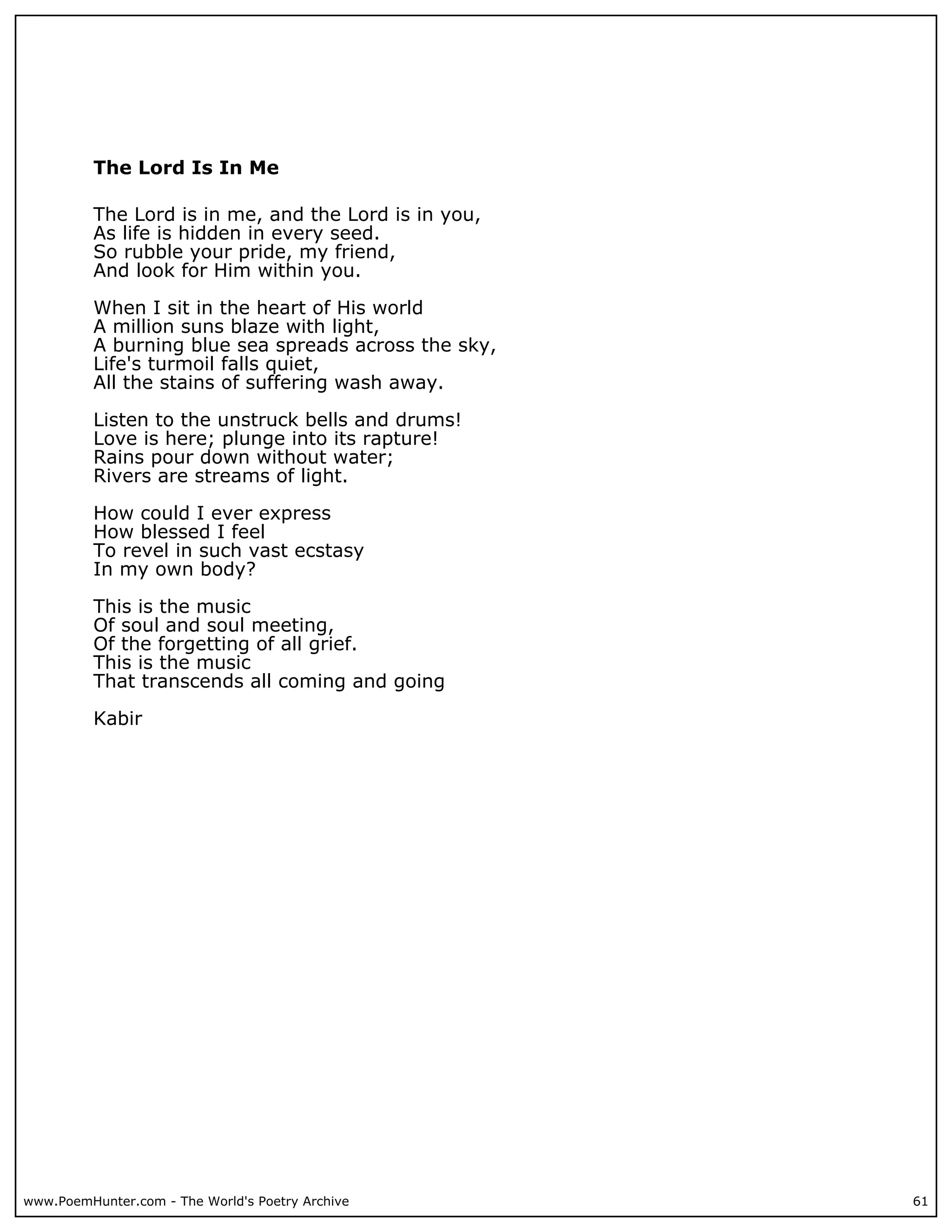 The Lord Is In Me

          The Lord is in me, and the Lord is in you,
          As life is hidden in every seed.
          So rubble your pride, my friend,
          And look for Him within you.

          When I sit in the heart of His world
          A million suns blaze with light,
          A burning blue sea spreads across the sky,
          Life's turmoil falls quiet,
          All the stains of suffering wash away.

          Listen to the unstruck bells and drums!
          Love is here; plunge into its rapture!
          Rains pour down without water;
          Rivers are streams of light.

          How could I ever express
          How blessed I feel
          To revel in such vast ecstasy
          In my own body?

          This is the music
          Of soul and soul meeting,
          Of the forgetting of all grief.
          This is the music
          That transcends all coming and going

          Kabir




www.PoemHunter.com - The World's Poetry Archive        61
 