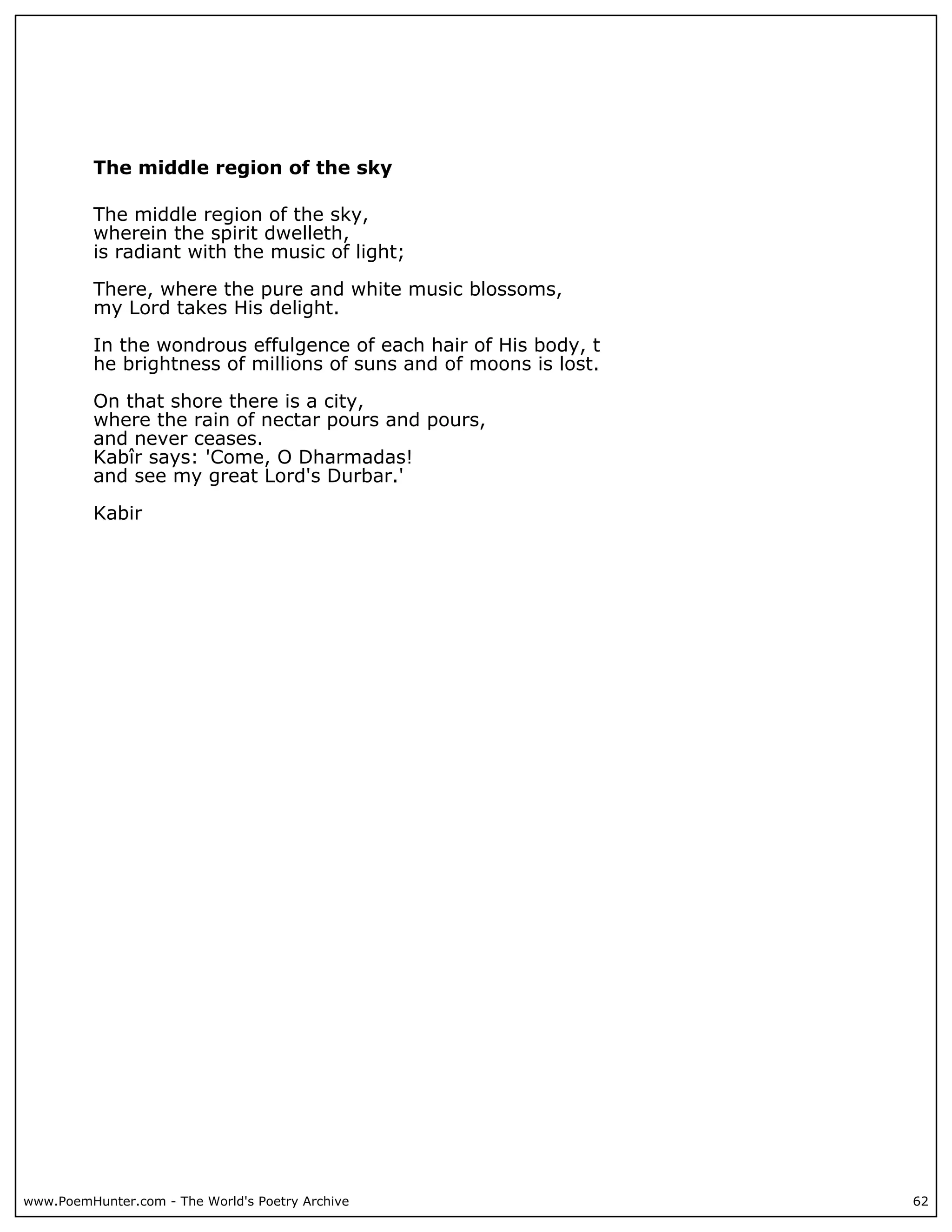 The middle region of the sky

          The middle region of the sky,
          wherein the spirit dwelleth,
          is radiant with the music of light;

          There, where the pure and white music blossoms,
          my Lord takes His delight.

          In the wondrous effulgence of each hair of His body, t
          he brightness of millions of suns and of moons is lost.

          On that shore there is a city,
          where the rain of nectar pours and pours,
          and never ceases.
          Kabîr says: 'Come, O Dharmadas!
          and see my great Lord's Durbar.'

          Kabir




www.PoemHunter.com - The World's Poetry Archive                     62
 