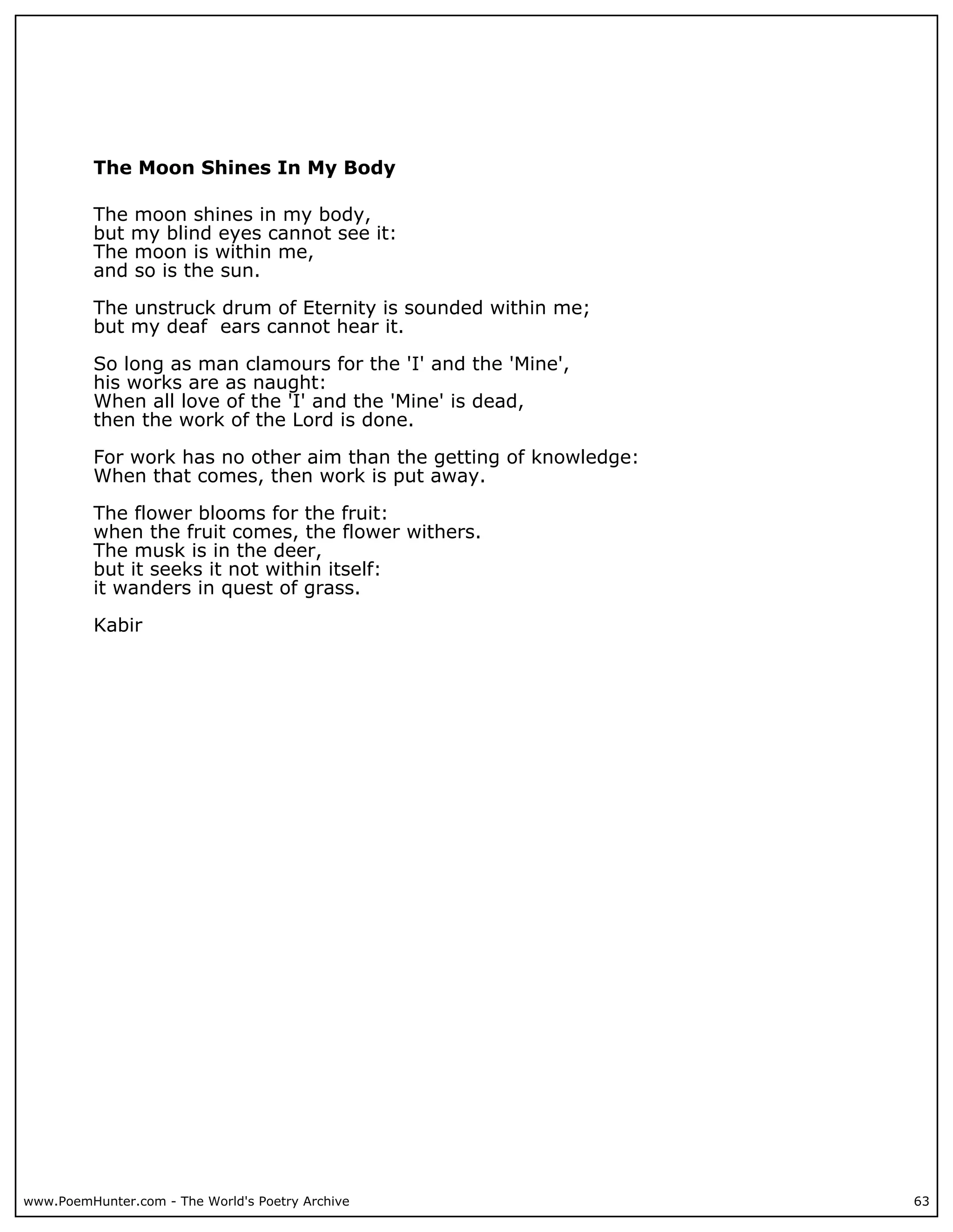 The Moon Shines In My Body

          The moon shines in my body,
          but my blind eyes cannot see it:
          The moon is within me,
          and so is the sun.

          The unstruck drum of Eternity is sounded within me;
          but my deaf ears cannot hear it.

          So long as man clamours for the 'I' and the 'Mine',
          his works are as naught:
          When all love of the 'I' and the 'Mine' is dead,
          then the work of the Lord is done.

          For work has no other aim than the getting of knowledge:
          When that comes, then work is put away.

          The flower blooms for the fruit:
          when the fruit comes, the flower withers.
          The musk is in the deer,
          but it seeks it not within itself:
          it wanders in quest of grass.

          Kabir




www.PoemHunter.com - The World's Poetry Archive                      63
 